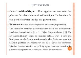 123
Calcul arithmétique : Une application courante des
piles se fait dans le calcul arithmétique: l'ordre dans la
pile permet d'éviter l'usage des parenthèses.
Exercice 9 (Evaluation d’expression arithmétique postfixée):
Une expression arithmétique est une combinaison des opérandes (les
nombres), des opérateurs [+, -, * ; /, %] et des parenthèses [(, )]. Elle
est habituellement écrite de manière infixée, c'est à dire que
l'opérateur est placé entre ses deux opérandes. On trouve aussi une
notation postfixée où l'opérateur est placé après ses opérandes.
L'intérêt de cette notation est qu'il n'y a plus besoin de connaître les
priorités des opérateurs, et donc plus besoin de parenthèses.
UTILISATION
 