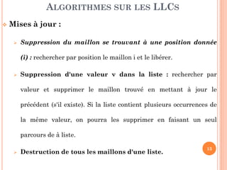 13
Mises à jour :
Suppression du maillon se trouvant à une position donnée :
rechercher par position le maillon et le libérer.
Suppression d'une valeur v dans la liste : rechercher par
valeur et supprimer le maillon trouvé en mettant à jour le
précédent (s'il existe). Si la liste contient plusieurs occurrences de
la même valeur, on pourra les supprimer en faisant un seul
parcours de la liste.
Destruction de tous les maillons d'une liste.
ALGORITHMES SUR LES LLCS
 