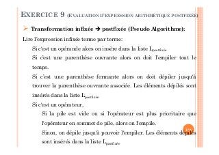 134
Transformation infixée postfixée (Pseudo Algorithme):
Lire l’expression infixée terme par terme:
Si c'est un opérande alors on insère dans la liste Lpostfixée
Si c’est une parenthèse ouvrante alors on doit l’empiler tout le
temps.
Si c’est une parenthèse fermante alors on doit dépiler jusqu'à
trouver la parenthèse ouvrante associée. Les éléments dépilés sont
insérés dans la liste Lpostfixée
Si c'est un opérateur,
Si la pile est vide ou si l'opérateur est plus prioritaire que
l'opérateur en sommet de pile, alors on l'empile.
Sinon, on dépile jusqu'à pouvoir l'empiler. Les éléments dépilés
sont insérés dans la liste Lpostfixée
EXERCICE 9 (EVALUATION D’EXPRESSION ARITHMÉTIQUE POSTFIXÉE)
 