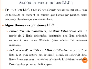 14
Tri sur les LLC : Les mêmes algorithmes de tri utilisable pour
les tableaux, en prenant en compte que l'accès par position coûte
beaucoup plus cher que dans un tableau.
Algorithmes sur plusieurs LLC :
Fusion (ou Interclassement) de deux listes ordonnées : à
partir de 2 listes ordonnées, construire une liste ordonnée
contenant tous leurs éléments (sans allouer de nouveaux
maillons).
Eclatement d'une liste en 2 listes distinctes : à partir d'une
liste L et d'un critère (un prédicat) donné, on construit deux
listes, l'une contenant toutes les valeurs de L vérifiant le critère,
l'autre, celles qui ne le vérifient pas.
ALGORITHMES SUR LES LLCS
 