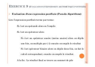 14
2
Evaluation d'une expression postfixée (Pseudo Algorithme)
Lire l’expression postfixée terme par terme:
Si c’est un opérande alors on l’empile
Si c’est un opérateur alors
Si c’est un opérateur unaire (moins unaire) alors on dépile
une fois, on multiple par (-1) ensuite on empile le résultat
Si c’est opérateur binaire alors on dépile deux fois, on fait le
calcul correspondant, ensuite on empile le résultat.
A la fin : Le résultat final se trouve au sommet de pile
EXERCICE 9 (EVALUATION D’EXPRESSION ARITHMÉTIQUE POSTFIXÉE)
 