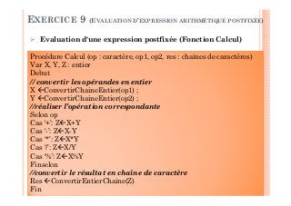 144
Evaluation d'une expression postfixée (Fonction Calcul)
EXERCICE 9 (EVALUATION D’EXPRESSION ARITHMÉTIQUE POSTFIXÉE)
Procédure Calcul (op : caractère, op1, op2, res : chaines de caractères)
Var X, Y, Z : entier
Debut
// convertir les opérandes en entier
X ConvertirChaineEntier(op1) ;
Y ConvertirChaineEntier(op2) ;
//réaliser l’opération correspondante
Selon op
Cas ‘+’: Z X+Y
Cas ‘-’: Z X-Y
Cas ‘*’: Z X*Y
Cas ‘/’: Z X/Y
Cas ‘%’: Z X%Y
Finselon
//convertir le résultat en chaîne de caractère
Res ConvertirEntierChaine(Z)
Fin
 