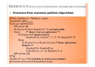 Evaluation d'une expression postfixée (Algorithme)
EXERCICE 9 (EVALUATION D’EXPRESSION ARITHMÉTIQUE POSTFIXÉE)
EVAL_Postfixe( L: *Maillon) : entier
Initpile(P); Q Lpostfixe
Tant que (Q≠Nil) faire
X valeur (Q)
Si (X.prio=0) alors Empiler( P, X.op) //opérande
Sinon /* donc c'est un opérateur */
Si (X.prio=3) // moins unaire
Depiler(P,Y); Calcul(‘*’,‘-1’, Y, Y); Empiler(P, Y)
Sinon
Si (X.prio=1) ou (X.prio=2) alors /* donc opérateur
binaire */
Depiler(P,b); Depiler(P,a);
Calcul(X.op, a, b, a); Empiler( P, a)
Q suivant (Q)
FTQ
Depiler( P, res ) // le résultat se trouve au sommet
Retourner (ConvertirChaineEntier (res))
Evaluation d'une expression postfixée (Algorithme)
145
 