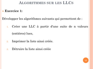 15
Exercice 1: Soient L une liste d’entier non ordonnée.
Développer les modules suivants:
a. Imprimer la liste
b. Calculer la longueur de la liste.
c. Rechercher le maillon contenant la valeur « v » dans
la liste
d. Rechercher le maillon qui se trouve à la position K
e. Insérer une valeur « v » dans la liste
f. Insérer une valeur « v » à la position k
g. Construire la liste à partir de n données lues.
ALGORITHMES SUR LES LLCS
 