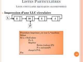 40
Construction d’une LLC circulaire
Construire une LLC unidirectionnel
À la fin, chaîner le dernier maillon avec le premier
LISTES PARTICULIÈRES
LISTE CIRCULAIRE (QUELQUES ALGORITHMES)
2 10 5 -1 6L
Procédure CreerLLCcir (L:*maillon, N:entier)
Début
Pour i←1 à N faire
lire (x)
Allouer (P); aff_val(P, x)
Si (L=nil) alors L ←P // mettre à jour l’entête
Sinon aff_suiv(Q, P)
Q←P //sauvegarder l’@ du dernier maillon
aff_suiv (P, L);
Fin
Q P
 