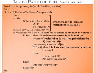 44
Destruction d’une LLC circulaire
LISTES PARTICULIÈRES
LISTE CIRCULAIRE (QUELQUES ALGORITHMES)
2 10 5 -1L
Procédure DetruireLLC_cir (L:*maillon)
Début
Si L≠nil alors
P ←suivant (L)
TQ (P≠L) faire
aff_suiv(L, suivant (P))
libérer (P)
P ←suivant (L)
FTQ
Libérer (P);
L ←nil;
Fin
 