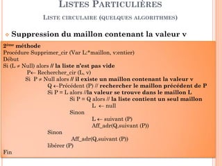 45
Liste bidirectionnelle ou Liste Doublement
Chaînées est une liste que l'on peut parcourir dans les
deux sens : de gauche à droite (pour aller au maillon
suivant) et de droite à gauche (pour aller au maillon
précédent).
Elle est définit par sa tête, aussi que par sa queue.
LISTES PARTICULIÈRES
LISTE BIDIRECTIONNELLE
Tête
Nil
V1 V2 V3 V4 V5
Nil
Queue
val suiv
prec
 