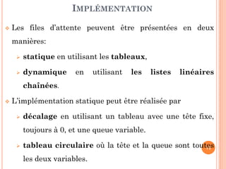 71
Les opérations habituelles sur les files sont :
Initialisation de la file
Vérification du contenu de la file (vide ou pleine)
Enfilement : ajout d’un élément à la queue de la file
Défilement : retrait d’un élément de la tête de la file
MODÈLE
Opération Rôle
Initfile(F) créer une file vide
Enfiler(F,Val) ajouter Val à la queue de file
Défiler(F,Val) retirer dans Val l'élément en tête de file
Filevide(F) tester si la file est vide
Filepleine(F) tester si la file est pleine
 