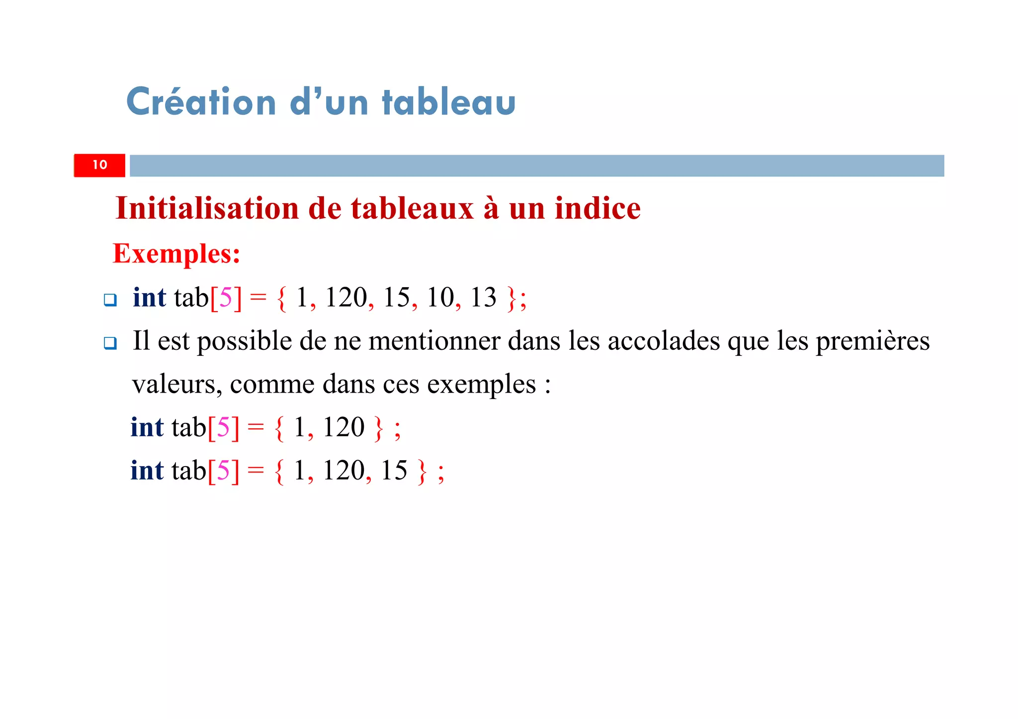 Initialisation de tableaux à un indice
Exemples:
int tab[5] = { 1, 120, 15, 10, 13 };
Il est possible de ne mentionner dans les accolades que les premières
valeurs, comme dans ces exemples :
int tab[5] = { 1, 120 } ;
int tab[5] = { 1, 120, 15 } ;
10
Création d’un tableau
10
 