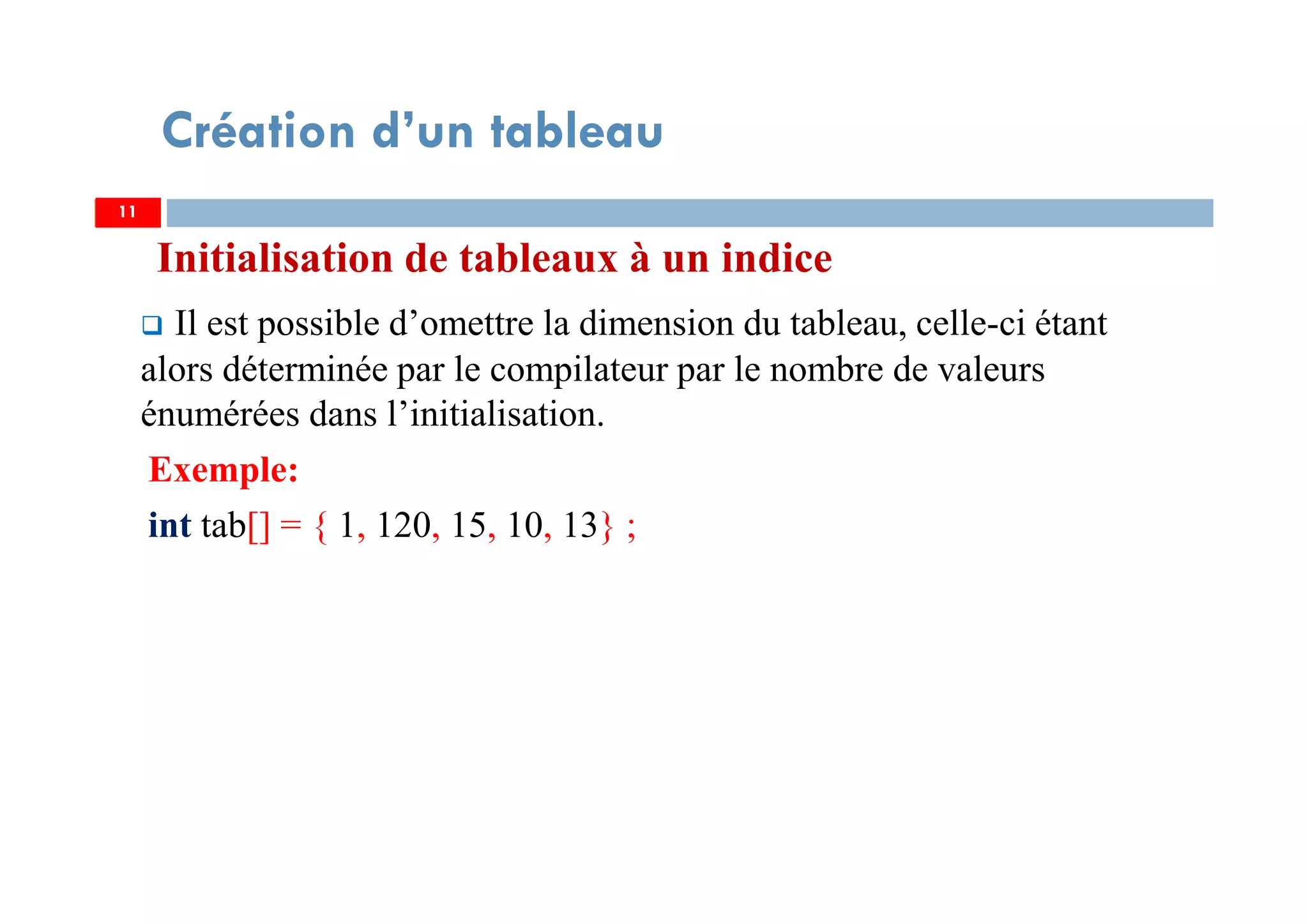 Initialisation de tableaux à un indice
Il est possible d’omettre la dimension du tableau, celle-ci étant
alors déterminée par le compilateur par le nombre de valeurs
énumérées dans l’initialisation.
Exemple:
int tab[] = { 1, 120, 15, 10, 13} ;
11
Création d’un tableau
11
 