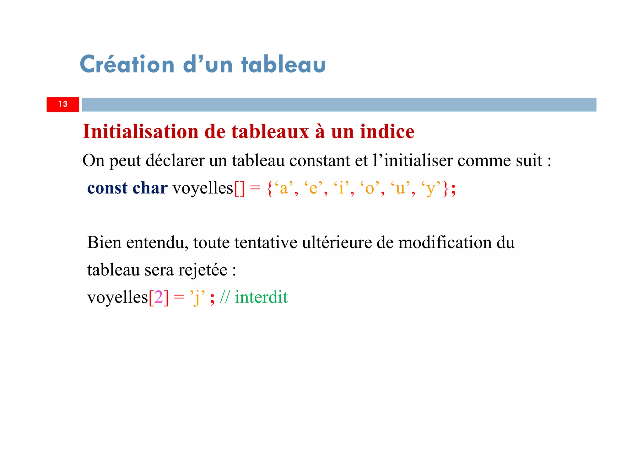 Initialisation de tableaux à un indice
On peut déclarer un tableau constant et l’initialiser comme suit :
const char voyelles[] = {‘a’, ‘e’, ‘i’, ‘o’, ‘u’, ‘y’};
Bien entendu, toute tentative ultérieure de modification du
tableau sera rejetée :
voyelles[2] = ’j’ ; // interdit
13
Création d’un tableau
13
 