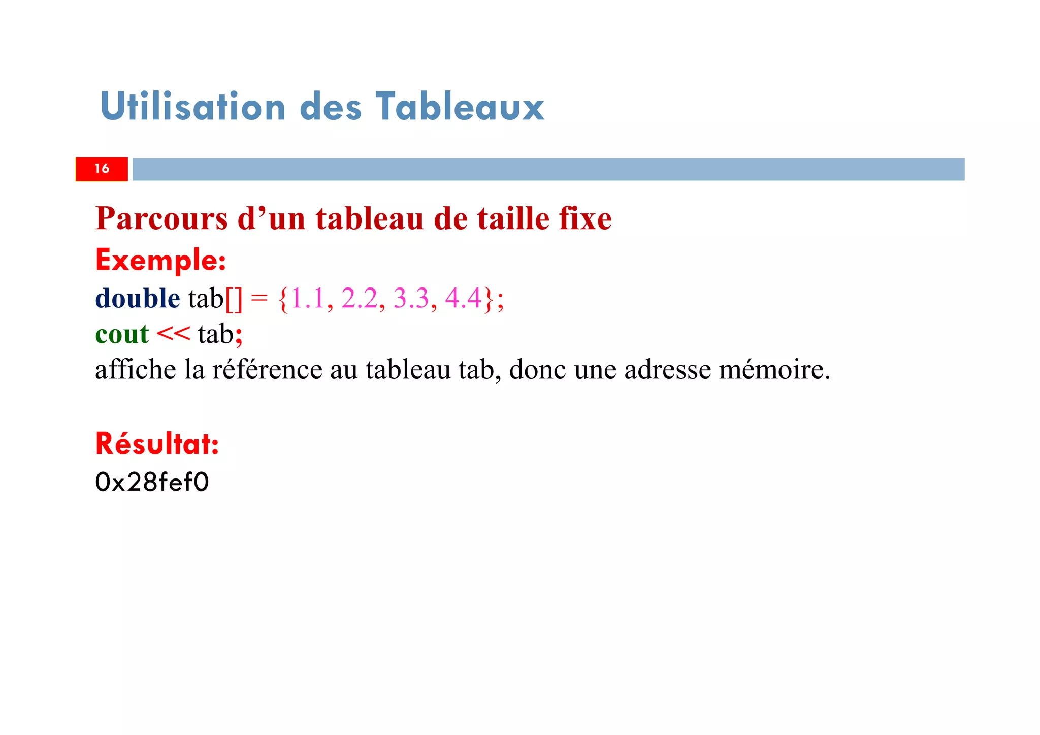 Utilisation des Tableaux
Parcours d’un tableau de taille fixe
Exemple:
double tab[] = {1.1, 2.2, 3.3, 4.4};
cout << tab;
affiche la référence au tableau tab, donc une adresse mémoire.
Résultat:
0x28fef0
1616
 