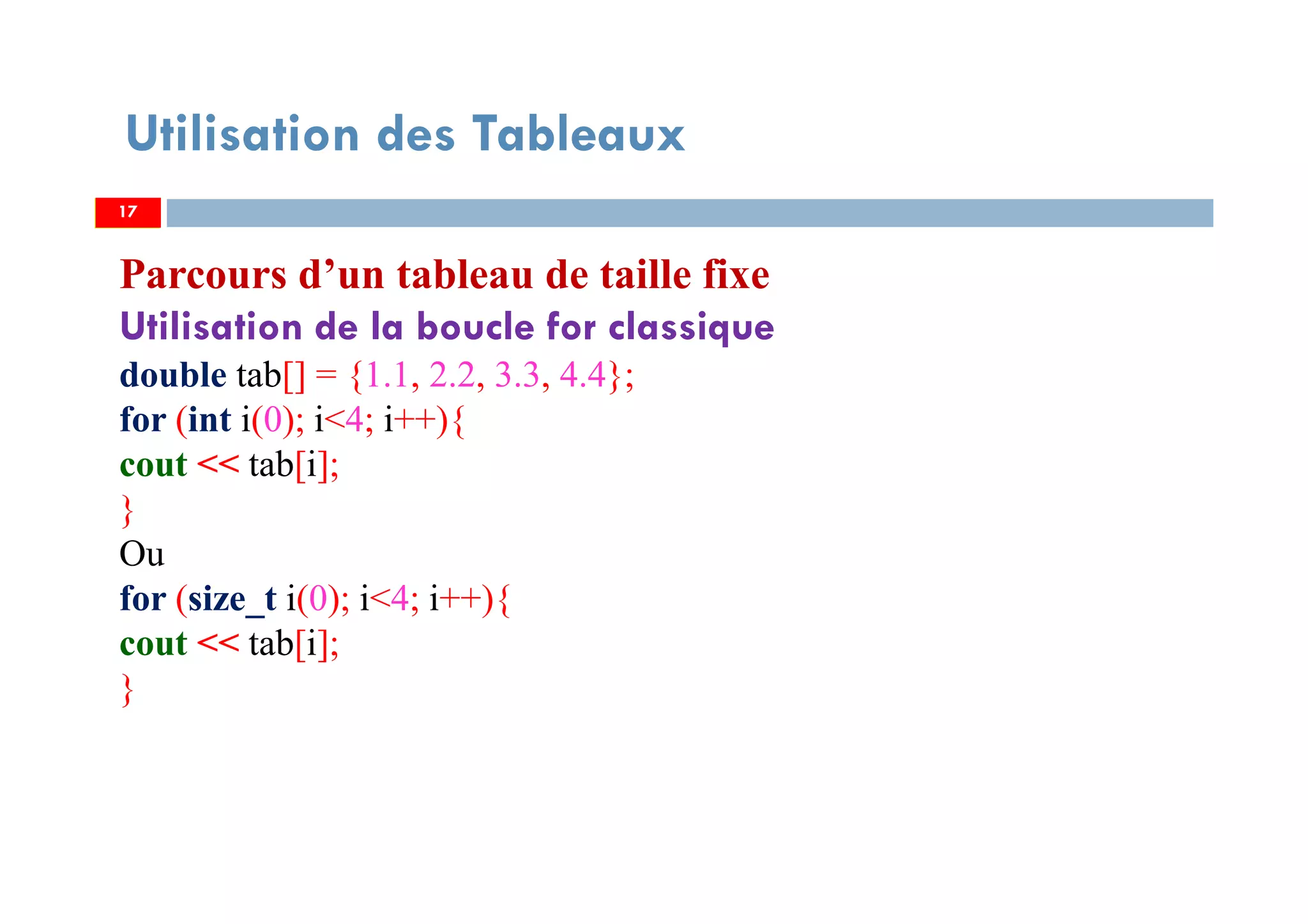 Utilisation des Tableaux
Parcours d’un tableau de taille fixe
Utilisation de la boucle for classique
double tab[] = {1.1, 2.2, 3.3, 4.4};
for (int i(0); i<4; i++){
cout << tab[i];
}
Ou
for (size_t i(0); i<4; i++){
cout << tab[i];
}
1717
 