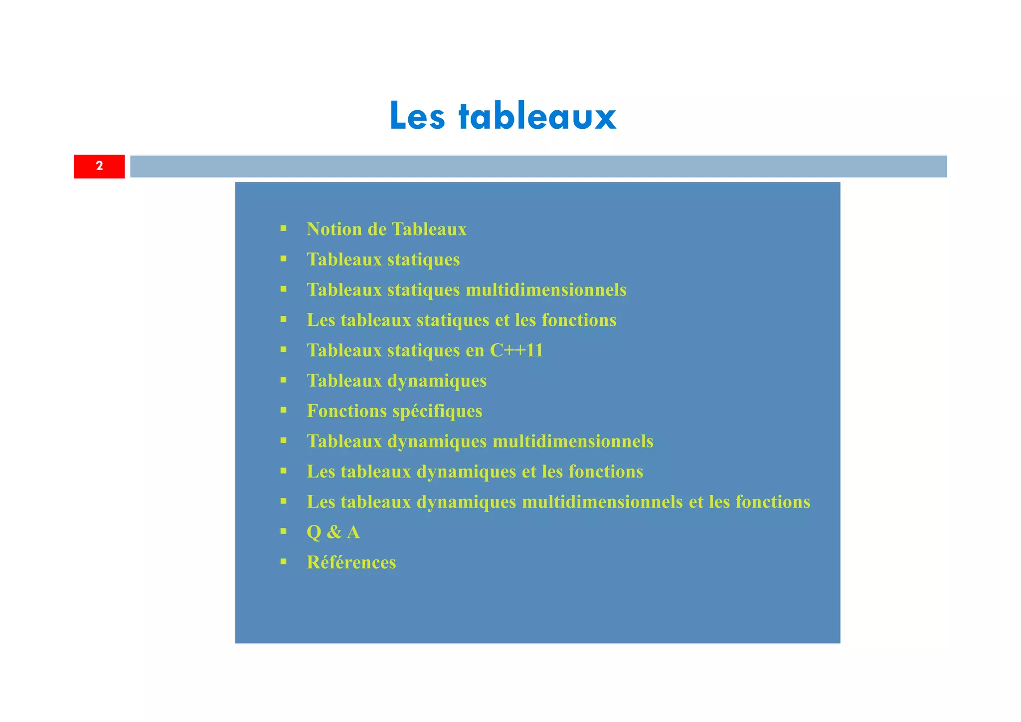 2
Notion de Tableaux
Tableaux statiques
Tableaux statiques multidimensionnels
Les tableaux statiques et les fonctions
Tableaux statiques en C++11
Tableaux dynamiques
Fonctions spécifiques
Tableaux dynamiques multidimensionnels
Les tableaux dynamiques et les fonctions
Les tableaux dynamiques multidimensionnels et les fonctions
Q & A
Références
Notion de Tableaux
Tableaux statiques
Tableaux statiques multidimensionnels
Les tableaux statiques et les fonctions
Tableaux statiques en C++11
Tableaux dynamiques
Fonctions spécifiques
Tableaux dynamiques multidimensionnels
Les tableaux dynamiques et les fonctions
Les tableaux dynamiques multidimensionnels et les fonctions
Q & A
Références
Les tableaux
 