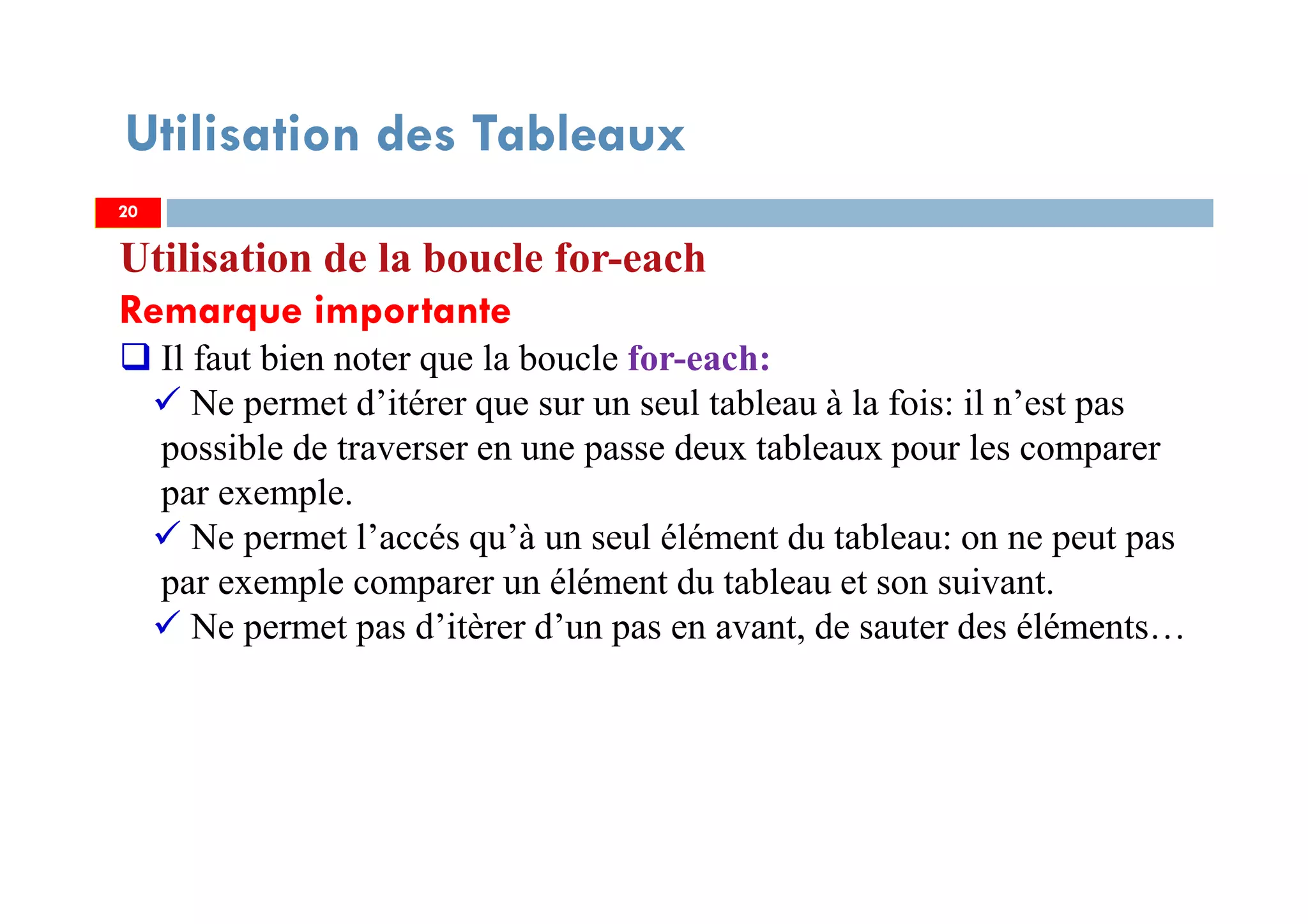 Utilisation des Tableaux
Utilisation de la boucle for-each
Remarque importante
Il faut bien noter que la boucle for-each:
Ne permet d’itérer que sur un seul tableau à la fois: il n’est pas
possible de traverser en une passe deux tableaux pour les comparer
par exemple.
Ne permet l’accés qu’à un seul élément du tableau: on ne peut pas
par exemple comparer un élément du tableau et son suivant.
Ne permet pas d’itèrer d’un pas en avant, de sauter des éléments…
2020
 