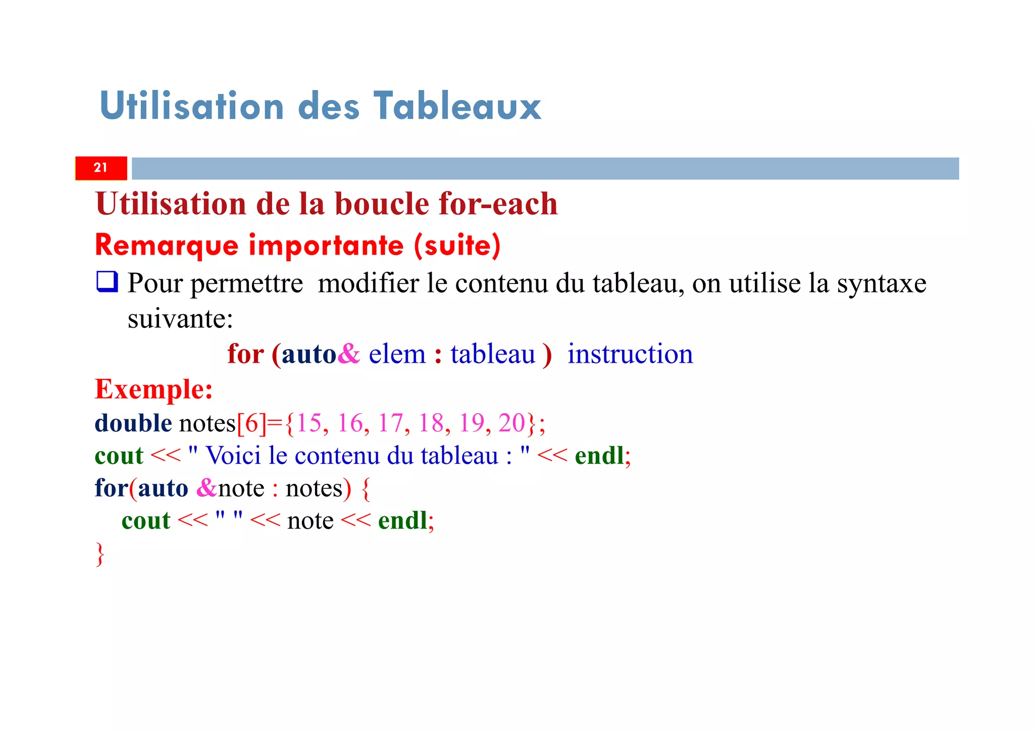 Utilisation des Tableaux
Utilisation de la boucle for-each
Remarque importante (suite)
Pour permettre modifier le contenu du tableau, on utilise la syntaxe
suivante:
for (auto& elem : tableau ) instruction
Exemple:
double notes[6]={15, 16, 17, 18, 19, 20};
cout << " Voici le contenu du tableau : " << endl;
for(auto &note : notes) {
cout << " " << note << endl;
}
2121
 