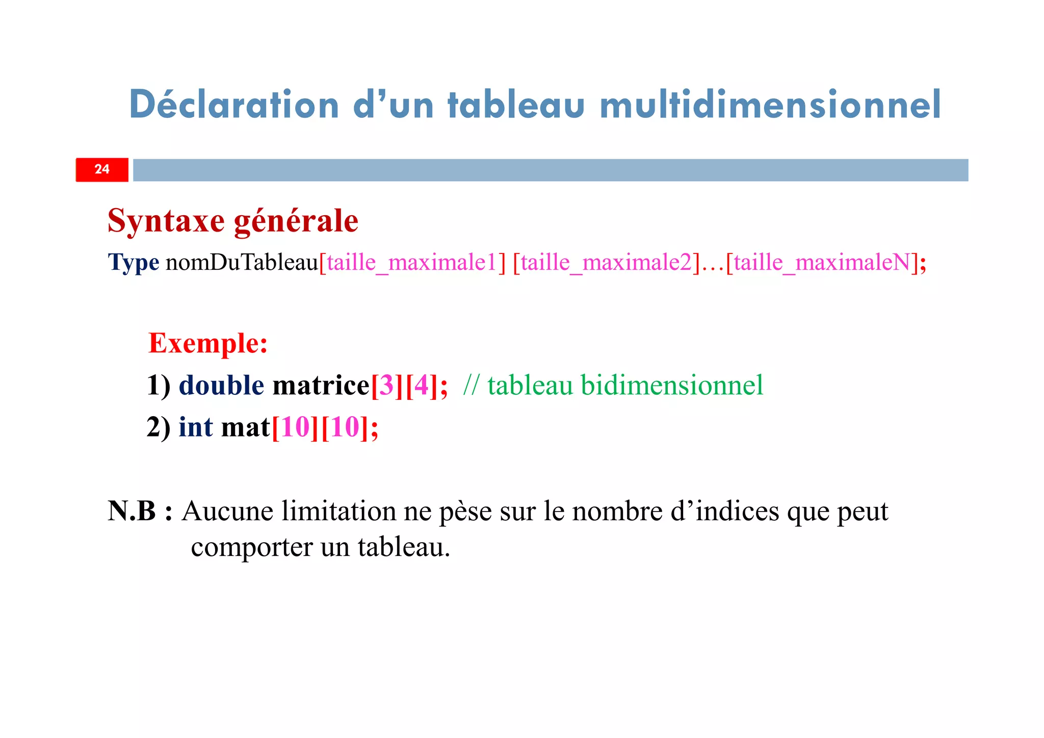 Syntaxe générale
Type nomDuTableau[taille_maximale1] [taille_maximale2]…[taille_maximaleN];
Exemple:
1) double matrice[3][4]; // tableau bidimensionnel
2) int mat[10][10];
N.B : Aucune limitation ne pèse sur le nombre d’indices que peut
comporter un tableau.
24
Déclaration d’un tableau multidimensionnel
24
 
