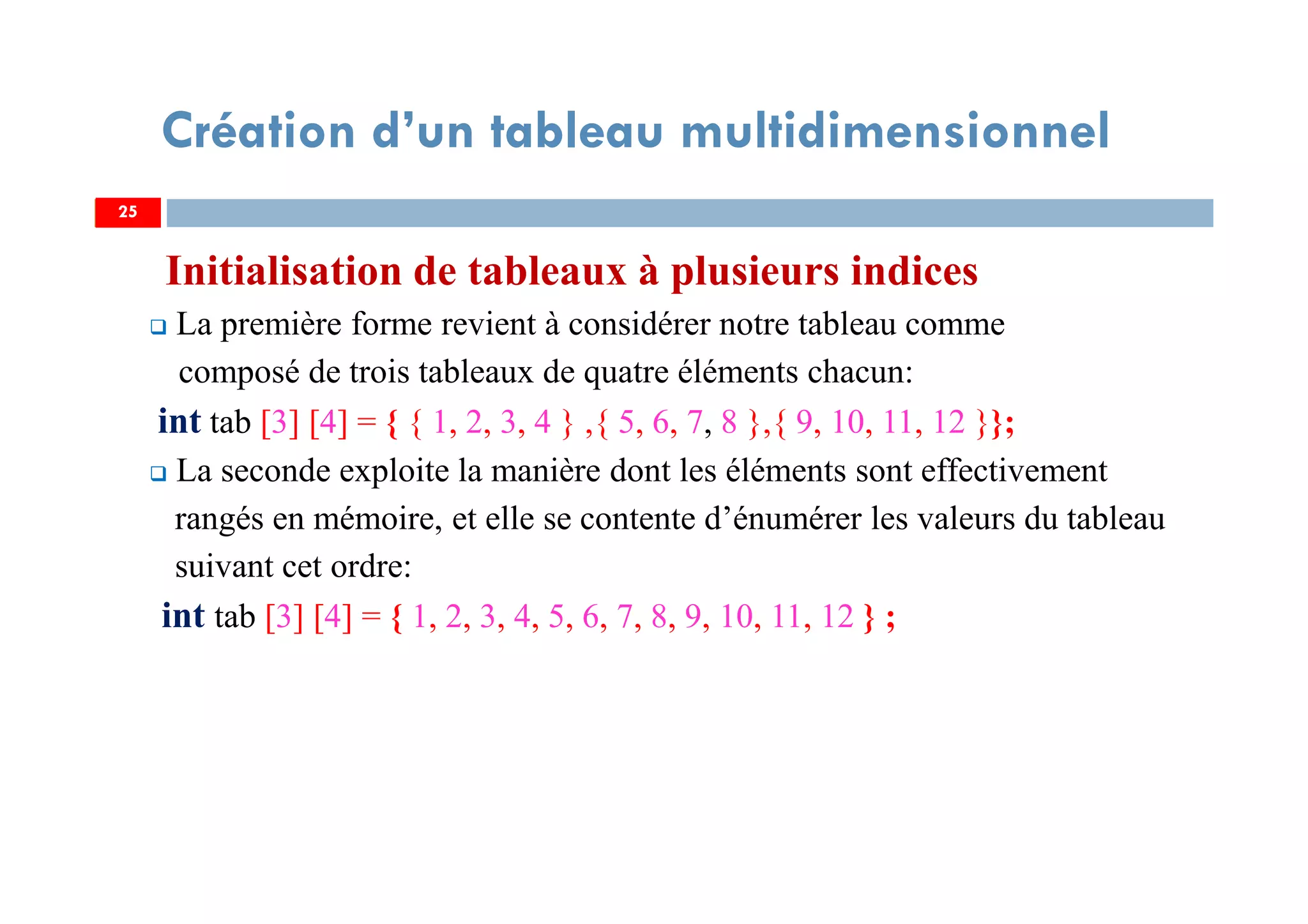 Initialisation de tableaux à plusieurs indices
La première forme revient à considérer notre tableau comme
composé de trois tableaux de quatre éléments chacun:
int tab [3] [4] = { { 1, 2, 3, 4 } ,{ 5, 6, 7, 8 },{ 9, 10, 11, 12 }};
La seconde exploite la manière dont les éléments sont effectivement
rangés en mémoire, et elle se contente d’énumérer les valeurs du tableau
suivant cet ordre:
int tab [3] [4] = { 1, 2, 3, 4, 5, 6, 7, 8, 9, 10, 11, 12 } ;
25
Création d’un tableau multidimensionnel
25
 