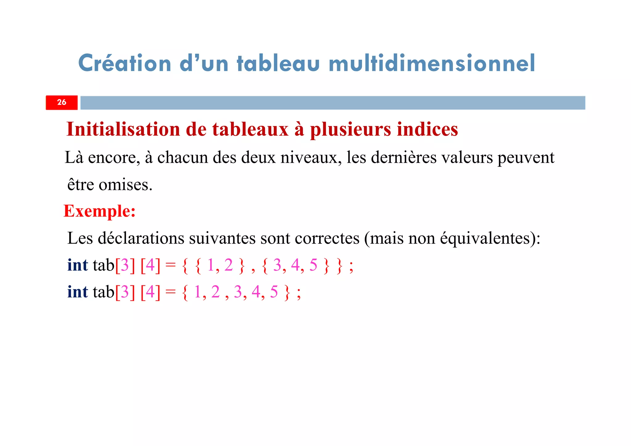 Initialisation de tableaux à plusieurs indices
Là encore, à chacun des deux niveaux, les dernières valeurs peuvent
être omises.
Exemple:
Les déclarations suivantes sont correctes (mais non équivalentes):
int tab[3] [4] = { { 1, 2 } , { 3, 4, 5 } } ;
int tab[3] [4] = { 1, 2 , 3, 4, 5 } ;
26
Création d’un tableau multidimensionnel
26
 
