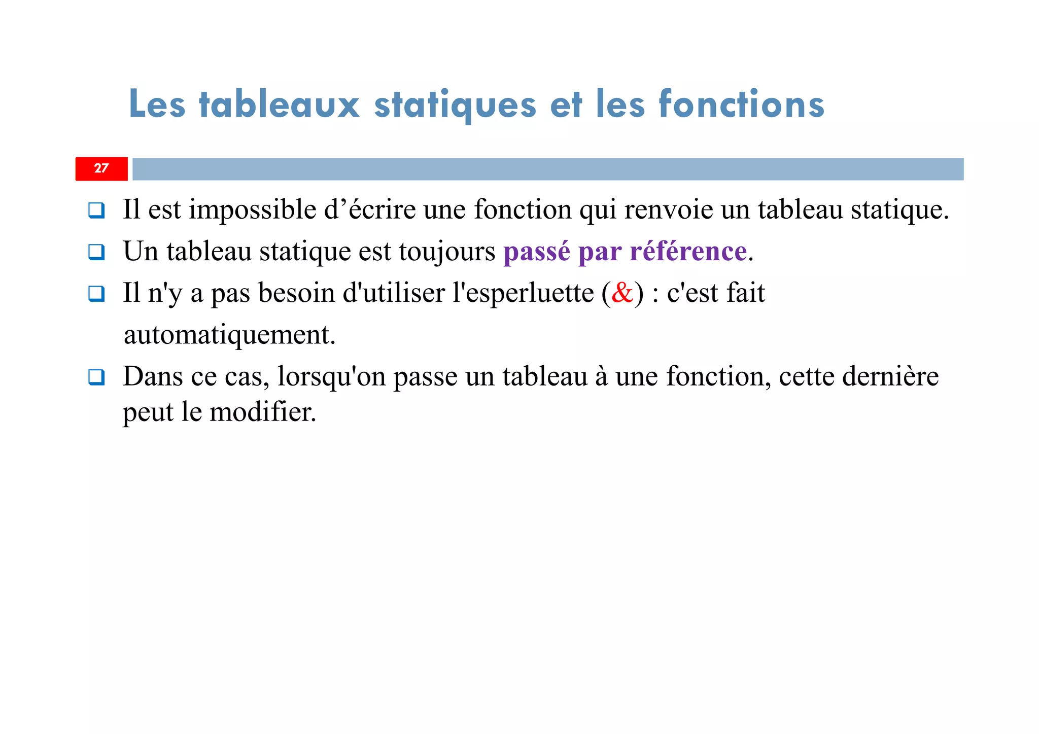 Il est impossible d’écrire une fonction qui renvoie un tableau statique.
Un tableau statique est toujours passé par référence.
Il n'y a pas besoin d'utiliser l'esperluette (&) : c'est fait
automatiquement.
Dans ce cas, lorsqu'on passe un tableau à une fonction, cette dernière
peut le modifier.
27
Les tableaux statiques et les fonctions
27
 
