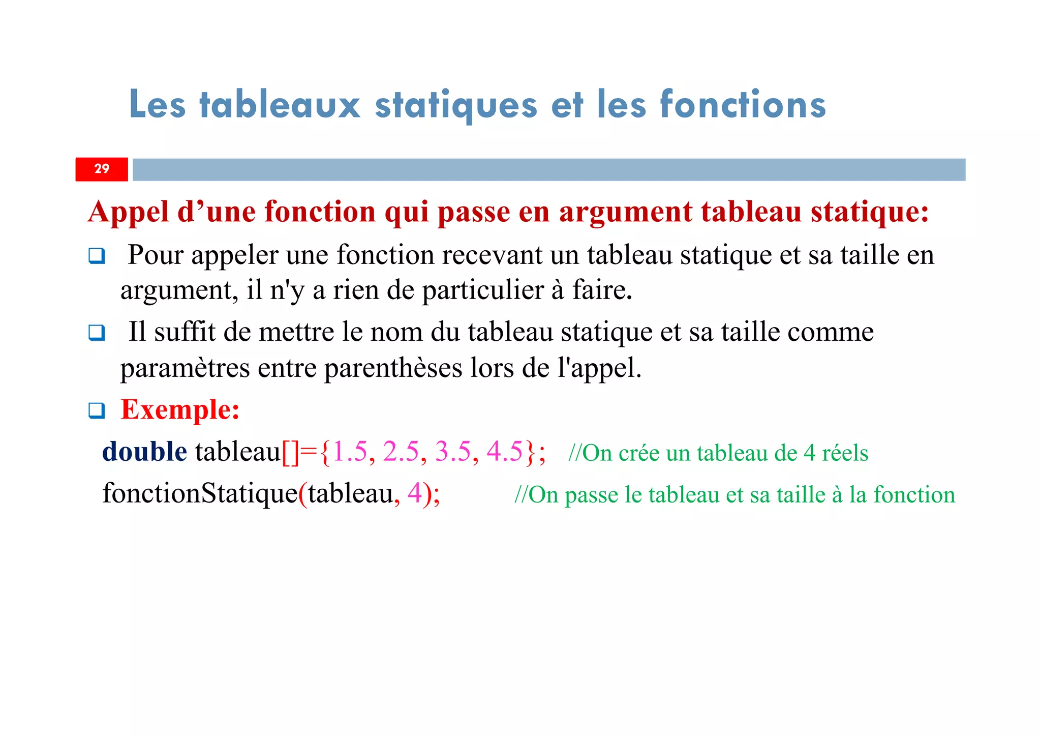 Appel d’une fonction qui passe en argument tableau statique:
Pour appeler une fonction recevant un tableau statique et sa taille en
argument, il n'y a rien de particulier à faire.
Il suffit de mettre le nom du tableau statique et sa taille comme
paramètres entre parenthèses lors de l'appel.
Exemple:
double tableau[]={1.5, 2.5, 3.5, 4.5}; //On crée un tableau de 4 réels
fonctionStatique(tableau, 4); //On passe le tableau et sa taille à la fonction
29
Les tableaux statiques et les fonctions
29
 