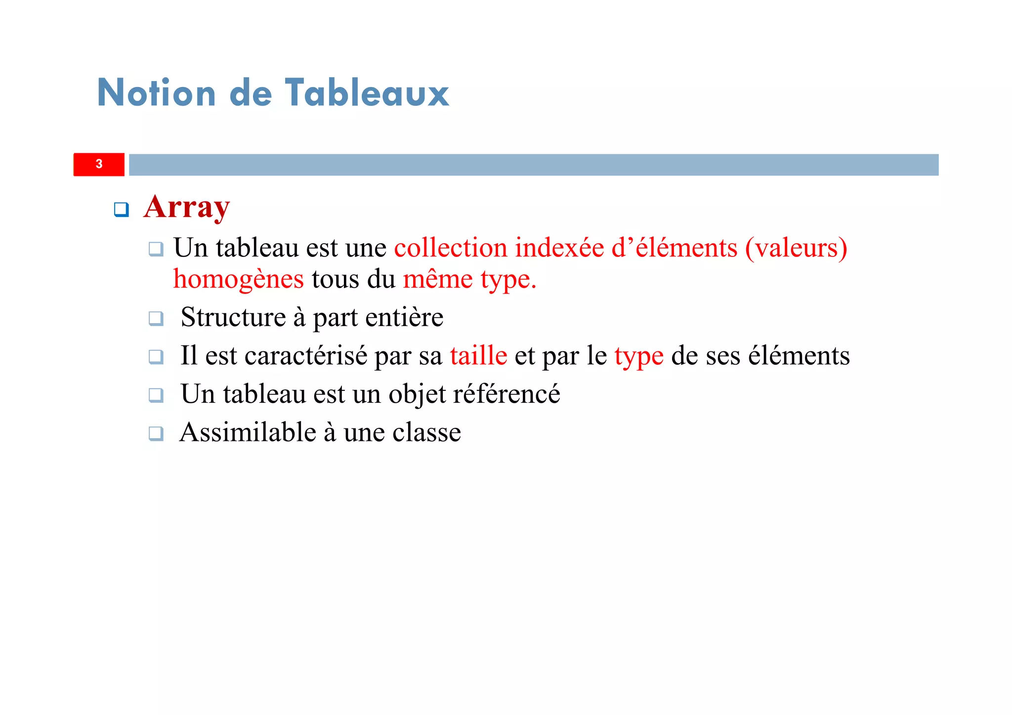 3
Notion de Tableaux
Array
Un tableau est une collection indexée d’éléments (valeurs)
homogènes tous du même type.
Structure à part entière
Il est caractérisé par sa taille et par le type de ses éléments
Un tableau est un objet référencé
Assimilable à une classe
33
 