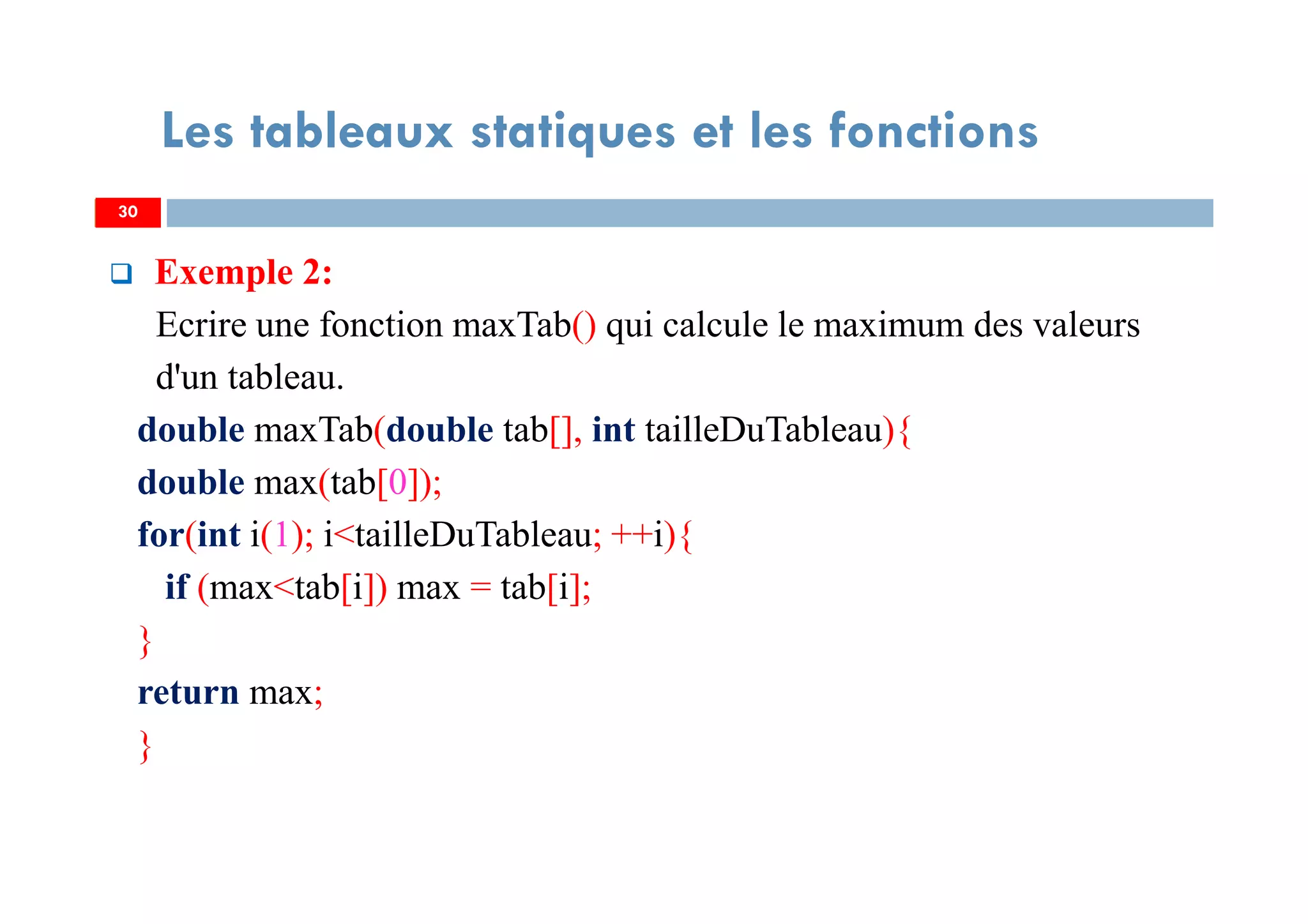 Exemple 2:
Ecrire une fonction maxTab() qui calcule le maximum des valeurs
d'un tableau.
double maxTab(double tab[], int tailleDuTableau){
double max(tab[0]);
for(int i(1); i<tailleDuTableau; ++i){
if (max<tab[i]) max = tab[i];
}
return max;
}
30
Les tableaux statiques et les fonctions
30
 