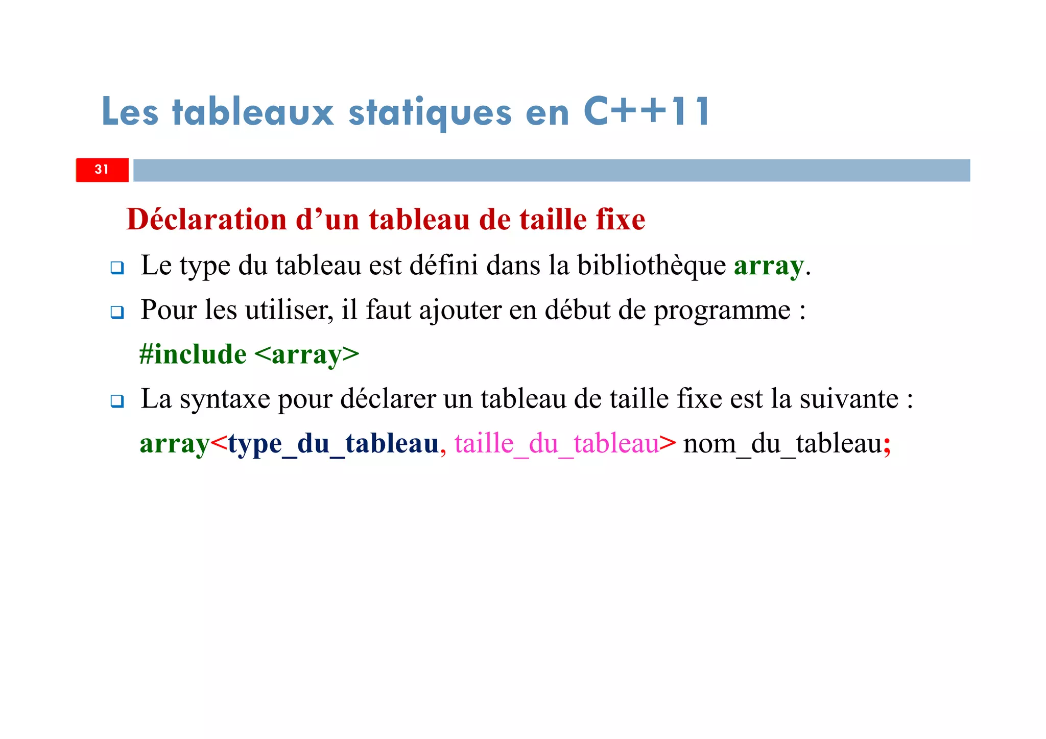 Déclaration d’un tableau de taille fixe
Le type du tableau est défini dans la bibliothèque array.
Pour les utiliser, il faut ajouter en début de programme :
#include <array>
La syntaxe pour déclarer un tableau de taille fixe est la suivante :
array<type_du_tableau, taille_du_tableau> nom_du_tableau;
31
Les tableaux statiques en C++11
31
 