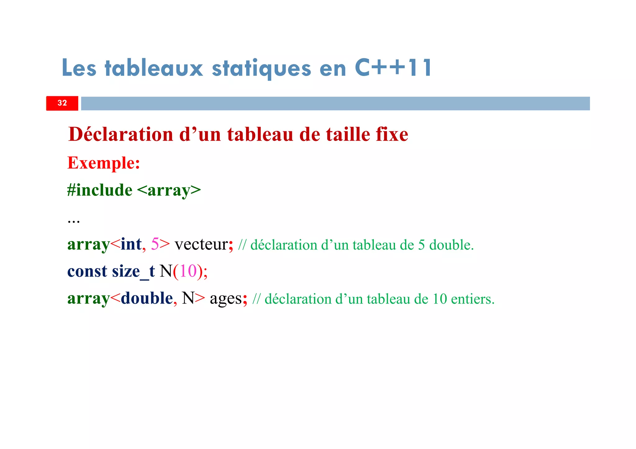 Déclaration d’un tableau de taille fixe
Exemple:
#include <array>
...
array<int, 5> vecteur; // déclaration d’un tableau de 5 double.
const size_t N(10);
array<double, N> ages; // déclaration d’un tableau de 10 entiers.
32
Les tableaux statiques en C++11
32
 