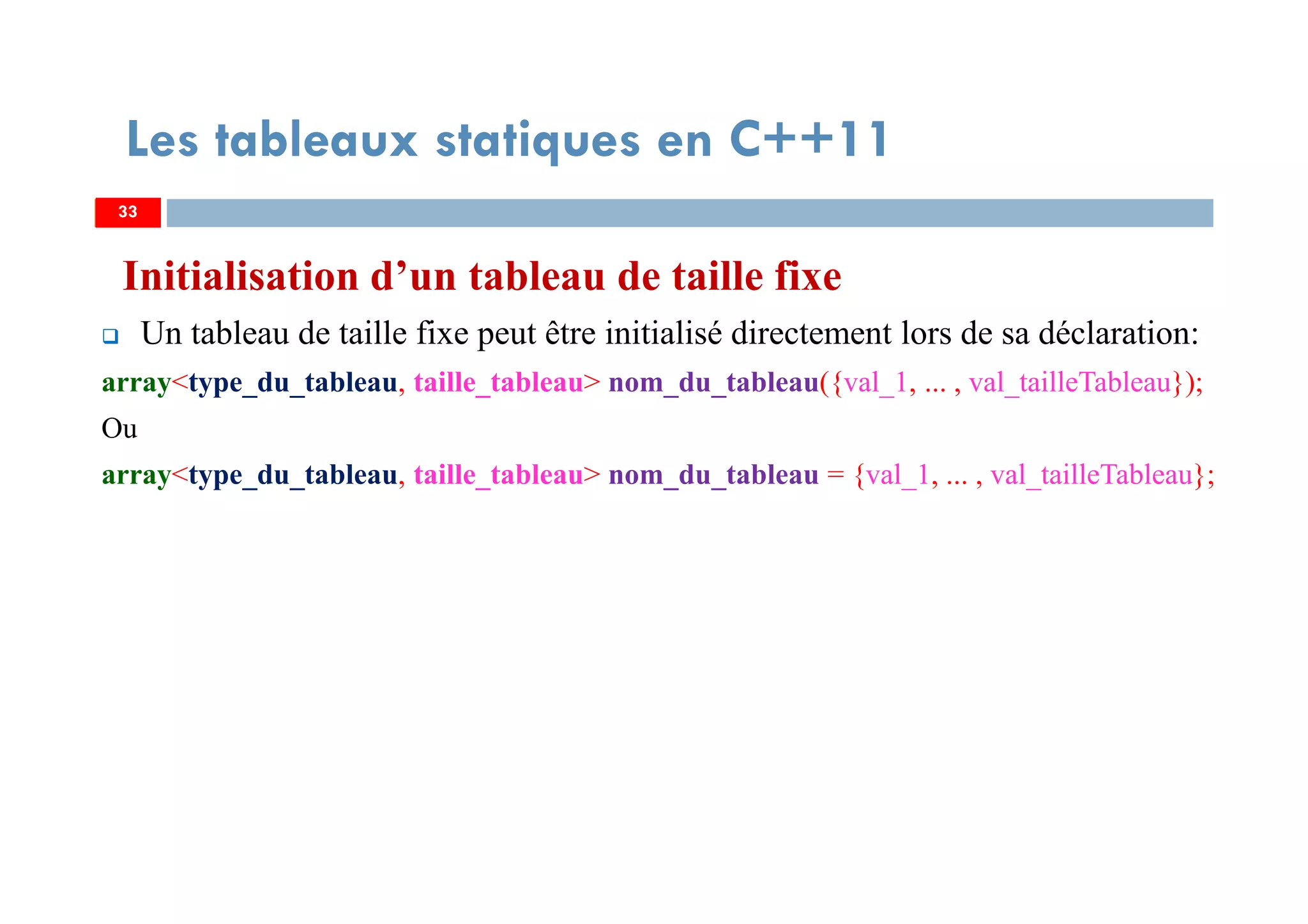 Initialisation d’un tableau de taille fixe
Un tableau de taille fixe peut être initialisé directement lors de sa déclaration:
array<type_du_tableau, taille_tableau> nom_du_tableau({val_1, ... , val_tailleTableau});
Ou
array<type_du_tableau, taille_tableau> nom_du_tableau = {val_1, ... , val_tailleTableau};
33
Les tableaux statiques en C++11
33
 