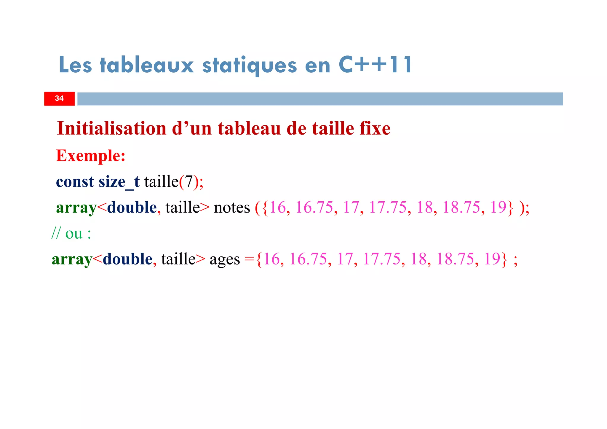 Initialisation d’un tableau de taille fixe
Exemple:
const size_t taille(7);
array<double, taille> notes ({16, 16.75, 17, 17.75, 18, 18.75, 19} );
// ou :
array<double, taille> ages ={16, 16.75, 17, 17.75, 18, 18.75, 19} ;
34
Les tableaux statiques en C++11
34
 