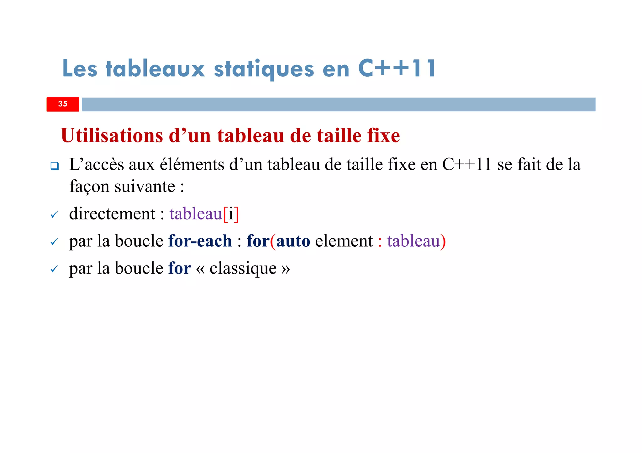 Utilisations d’un tableau de taille fixe
L’accès aux éléments d’un tableau de taille fixe en C++11 se fait de la
façon suivante :
directement : tableau[i]
par la boucle for-each : for(auto element : tableau)
par la boucle for « classique »
35
Les tableaux statiques en C++11
35
 