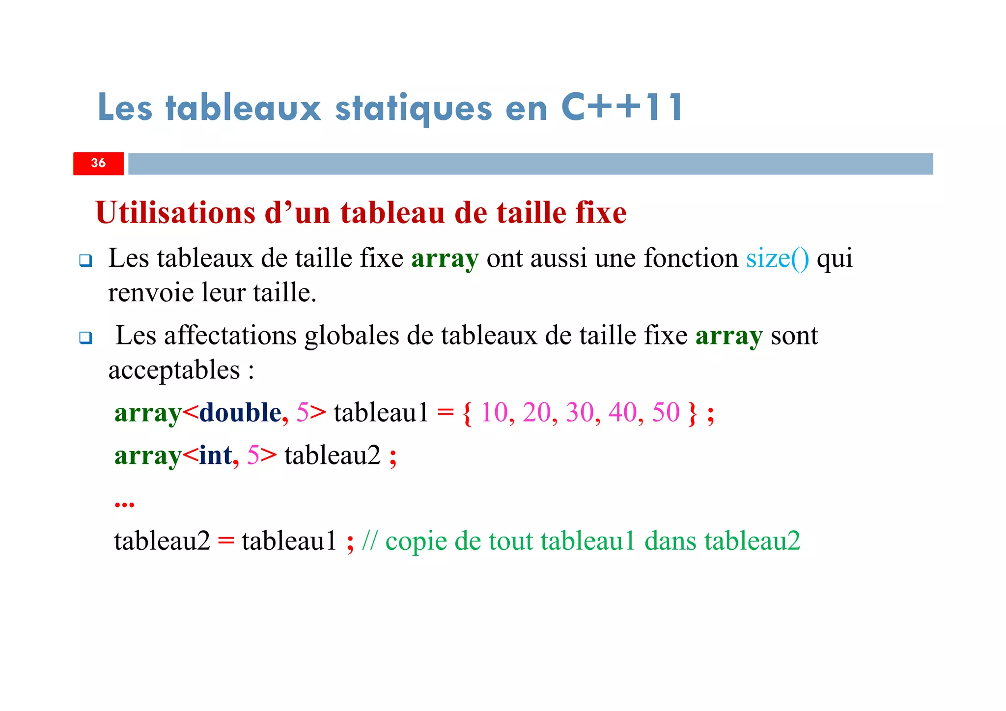 Utilisations d’un tableau de taille fixe
Les tableaux de taille fixe array ont aussi une fonction size() qui
renvoie leur taille.
Les affectations globales de tableaux de taille fixe array sont
acceptables :
array<double, 5> tableau1 = { 10, 20, 30, 40, 50 } ;
array<int, 5> tableau2 ;
...
tableau2 = tableau1 ; // copie de tout tableau1 dans tableau2
36
Les tableaux statiques en C++11
36
 