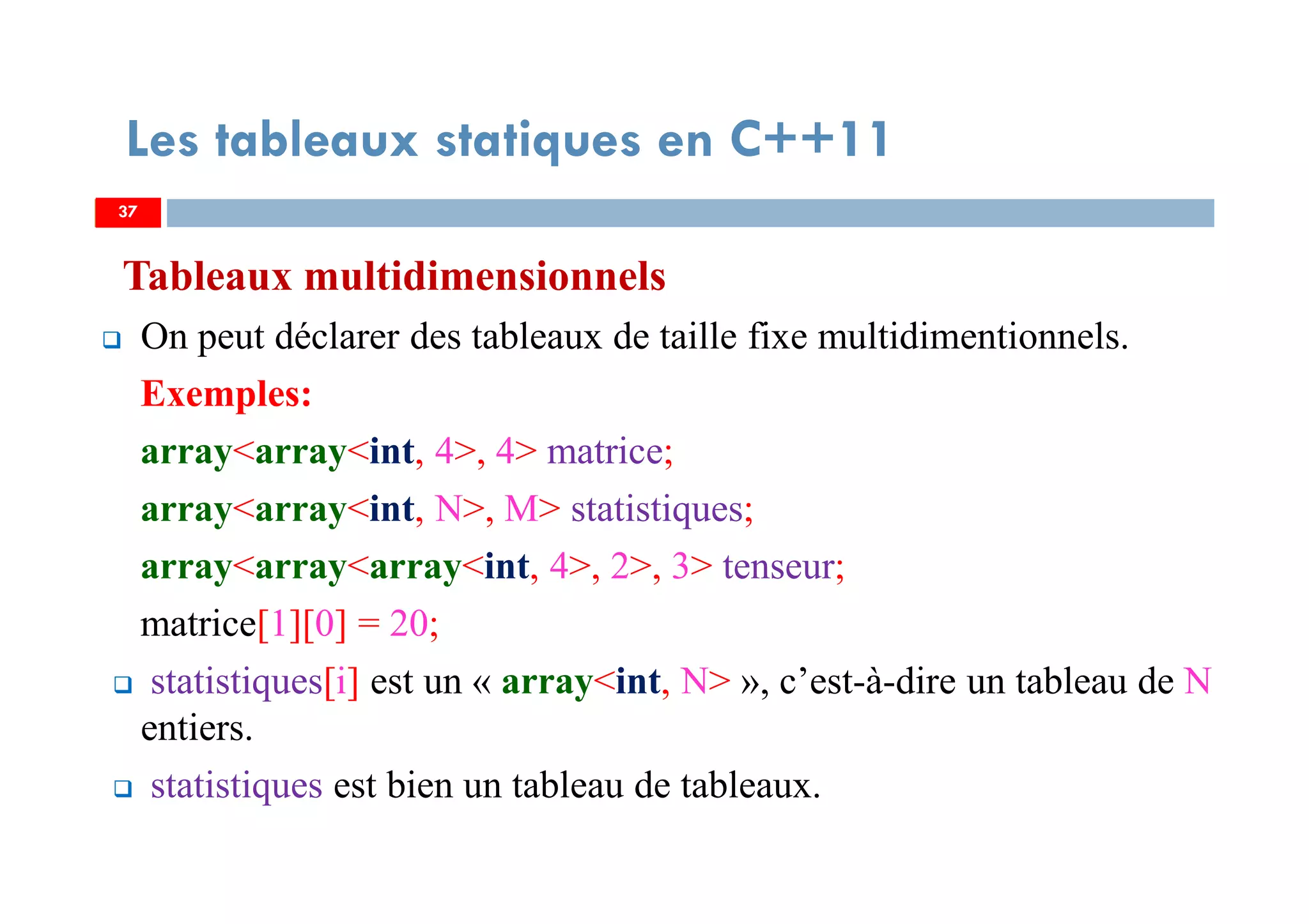 Tableaux multidimensionnels
On peut déclarer des tableaux de taille fixe multidimentionnels.
Exemples:
array<array<int, 4>, 4> matrice;
array<array<int, N>, M> statistiques;
array<array<array<int, 4>, 2>, 3> tenseur;
matrice[1][0] = 20;
statistiques[i] est un « array<int, N> », c’est-à-dire un tableau de N
entiers.
statistiques est bien un tableau de tableaux.
37
Les tableaux statiques en C++11
37
 