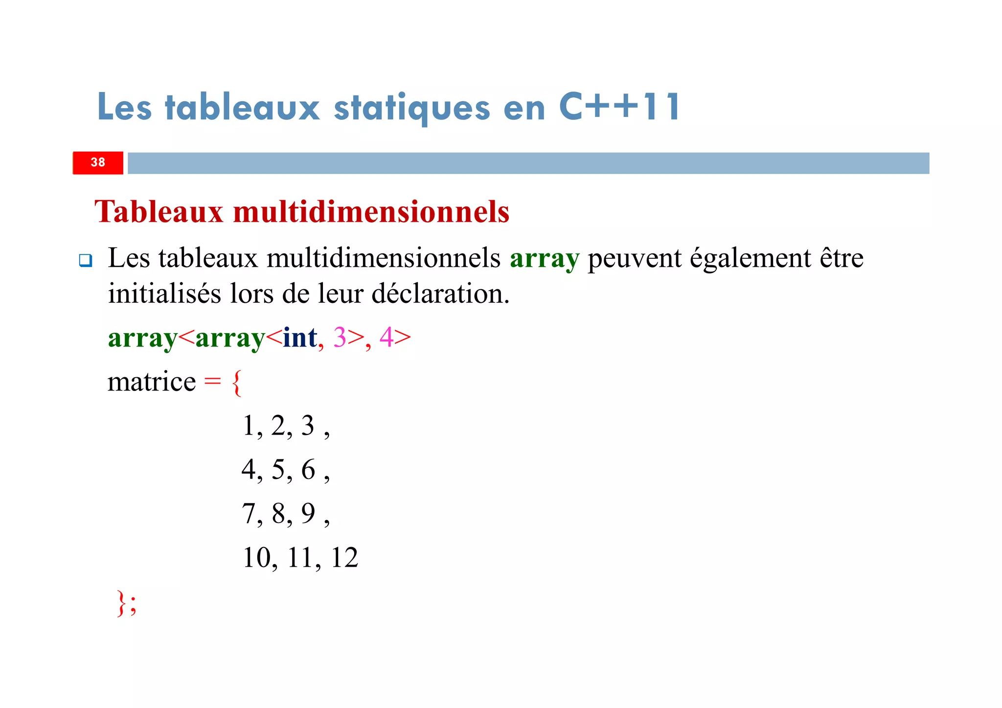 Tableaux multidimensionnels
Les tableaux multidimensionnels array peuvent également être
initialisés lors de leur déclaration.
array<array<int, 3>, 4>
matrice = {
1, 2, 3 ,
4, 5, 6 ,
7, 8, 9 ,
10, 11, 12
};
38
Les tableaux statiques en C++11
38
 