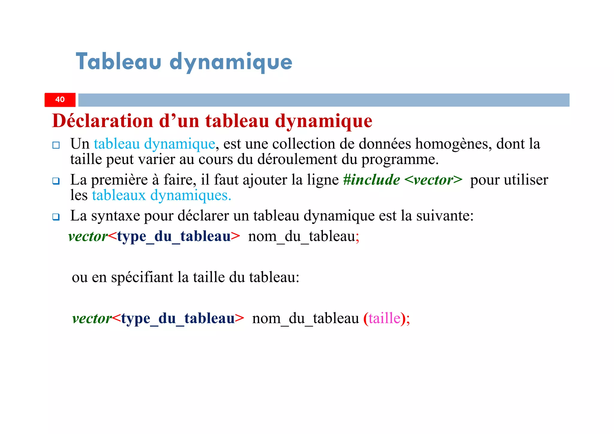 Déclaration d’un tableau dynamique
Un tableau dynamique, est une collection de données homogènes, dont la
taille peut varier au cours du déroulement du programme.
La première à faire, il faut ajouter la ligne #include <vector> pour utiliser
les tableaux dynamiques.
La syntaxe pour déclarer un tableau dynamique est la suivante:
vector<type_du_tableau> nom_du_tableau;
ou en spécifiant la taille du tableau:
vector<type_du_tableau> nom_du_tableau (taille);
40
Tableau dynamique
40
 