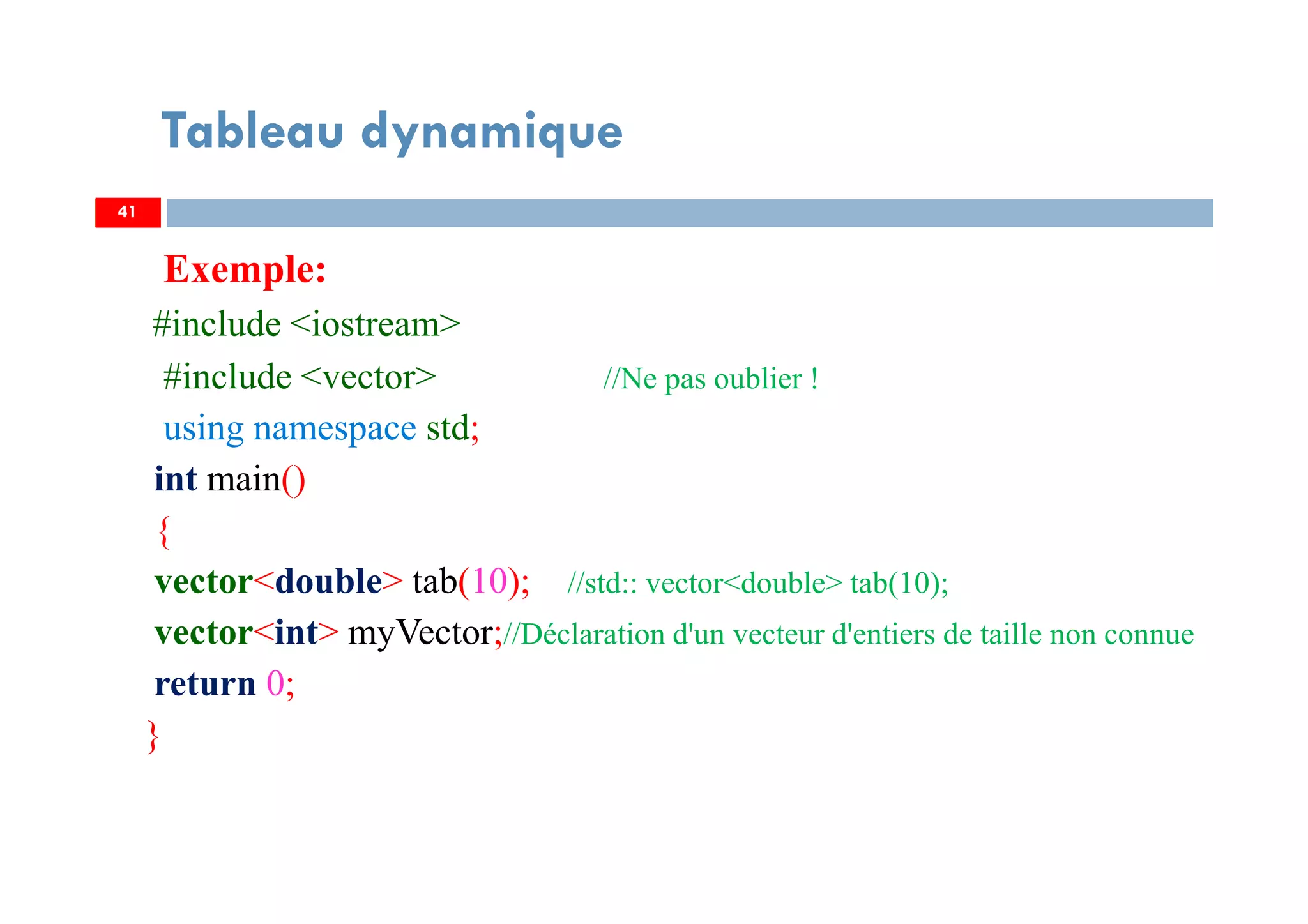 Exemple:
#include <iostream>
#include <vector> //Ne pas oublier !
using namespace std;
int main()
{
vector<double> tab(10); //std:: vector<double> tab(10);
vector<int> myVector;//Déclaration d'un vecteur d'entiers de taille non connue
return 0;
}
41
Tableau dynamique
41
 