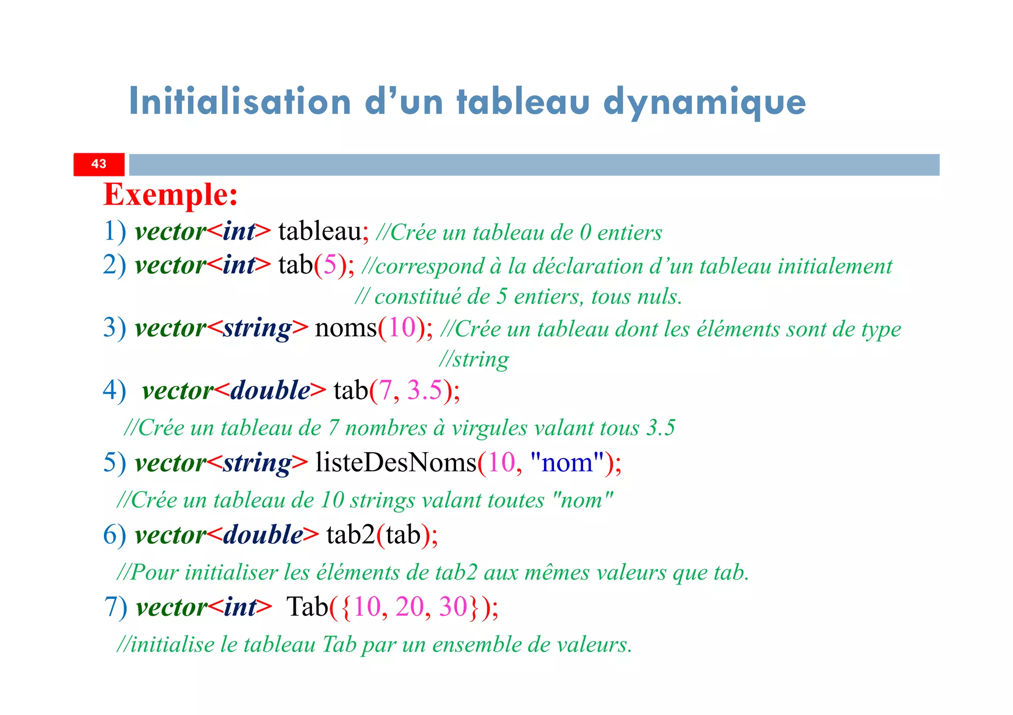 Exemple:
1) vector<int> tableau; //Crée un tableau de 0 entiers
2) vector<int> tab(5); //correspond à la déclaration d’un tableau initialement
// constitué de 5 entiers, tous nuls.
3) vector<string> noms(10); //Crée un tableau dont les éléments sont de type
//string
4) vector<double> tab(7, 3.5);
//Crée un tableau de 7 nombres à virgules valant tous 3.5
5) vector<string> listeDesNoms(10, "nom");
//Crée un tableau de 10 strings valant toutes "nom"
6) vector<double> tab2(tab);
//Pour initialiser les éléments de tab2 aux mêmes valeurs que tab.
7) vector<int> Tab({10, 20, 30});
//initialise le tableau Tab par un ensemble de valeurs.
4343
Initialisation d’un tableau dynamique
 