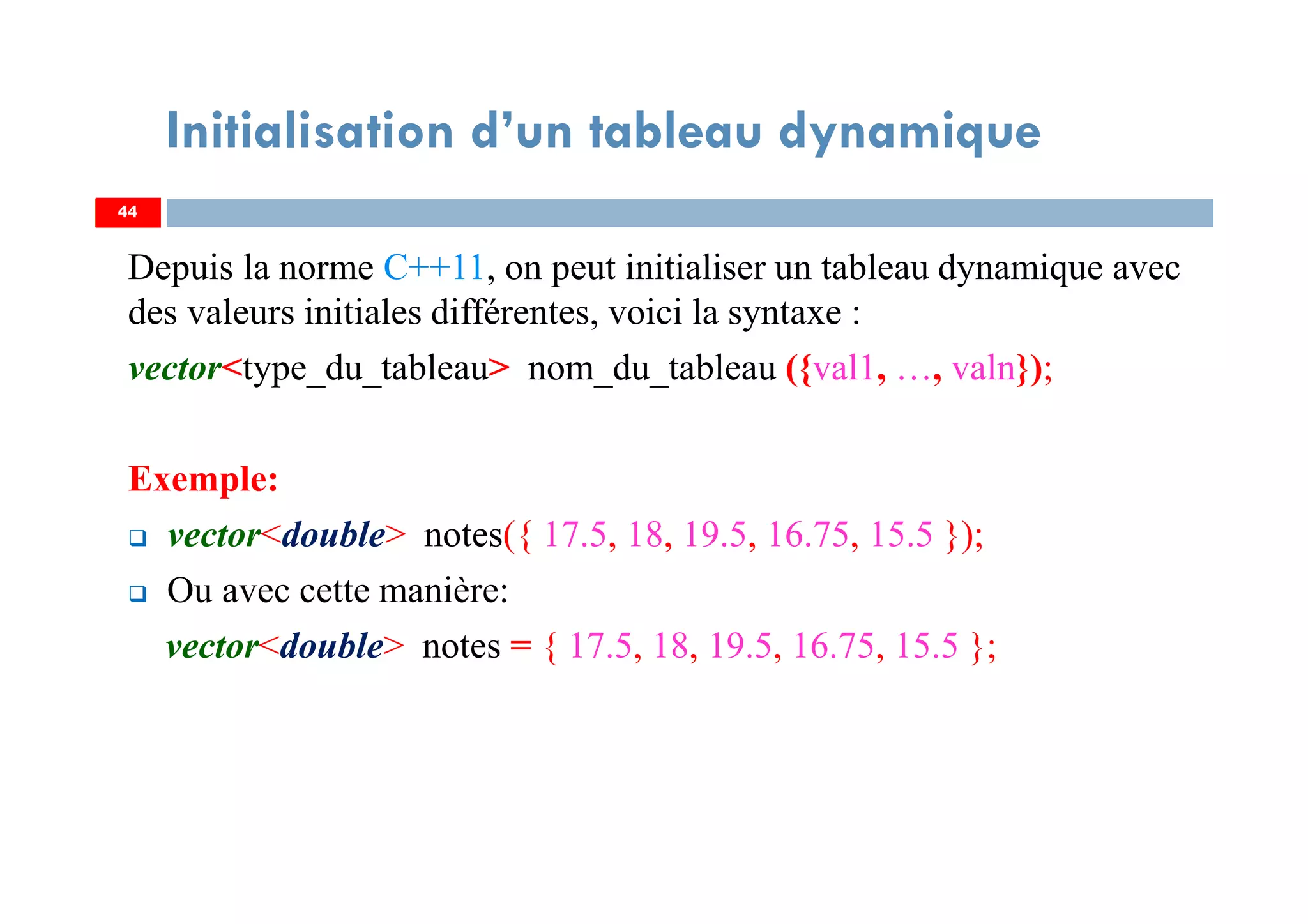 Depuis la norme C++11, on peut initialiser un tableau dynamique avec
des valeurs initiales différentes, voici la syntaxe :
vector<type_du_tableau> nom_du_tableau ({val1, …, valn});
Exemple:
vector<double> notes({ 17.5, 18, 19.5, 16.75, 15.5 });
Ou avec cette manière:
vector<double> notes = { 17.5, 18, 19.5, 16.75, 15.5 };
44
Initialisation d’un tableau dynamique
44
 