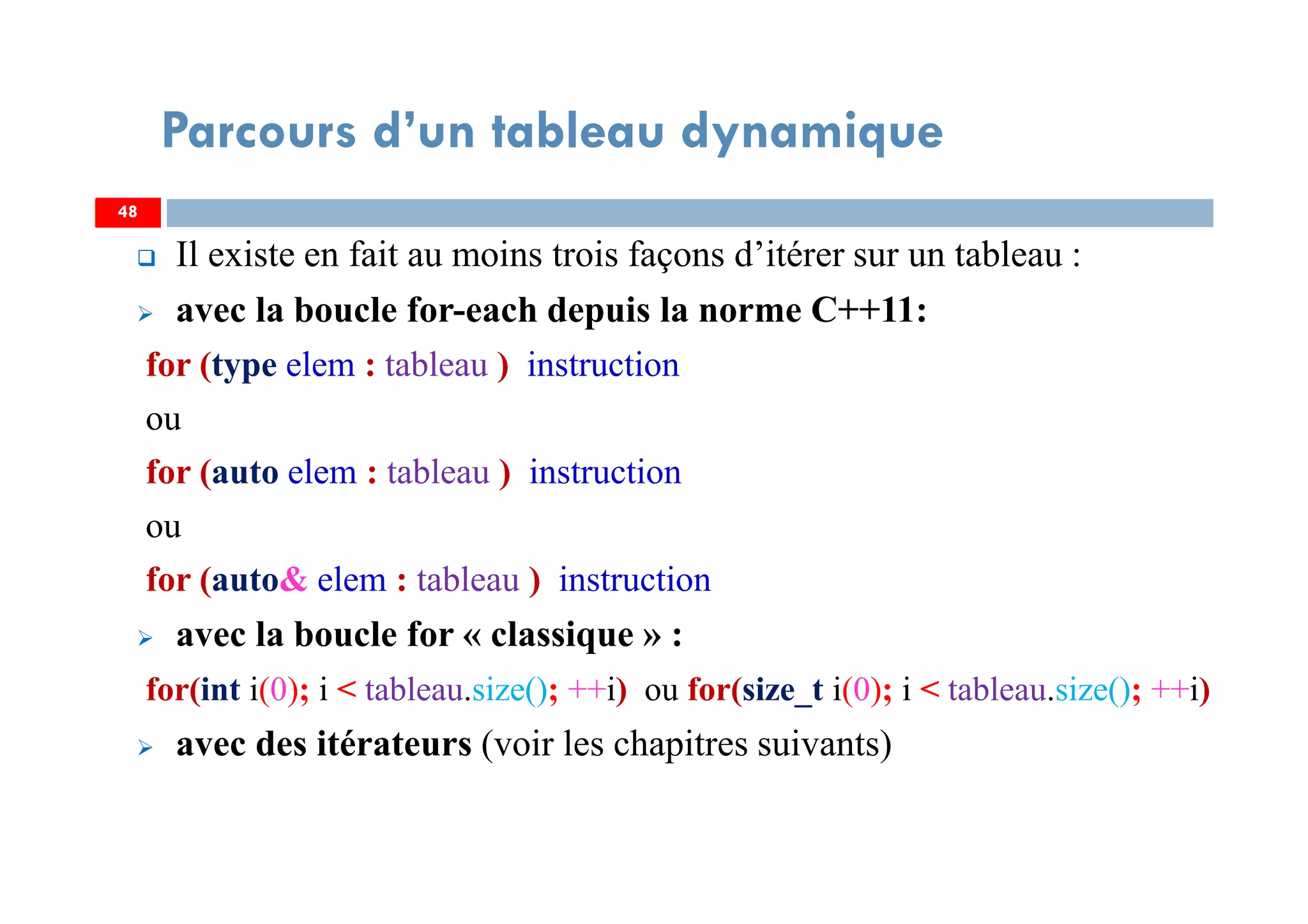 Il existe en fait au moins trois façons d’itérer sur un tableau :
avec la boucle for-each depuis la norme C++11:
for (type elem : tableau ) instruction
ou
for (auto elem : tableau ) instruction
ou
for (auto& elem : tableau ) instruction
avec la boucle for « classique » :
for(int i(0); i < tableau.size(); ++i) ou for(size_t i(0); i < tableau.size(); ++i)
avec des itérateurs (voir les chapitres suivants)
48
Parcours d’un tableau dynamique
48
 
