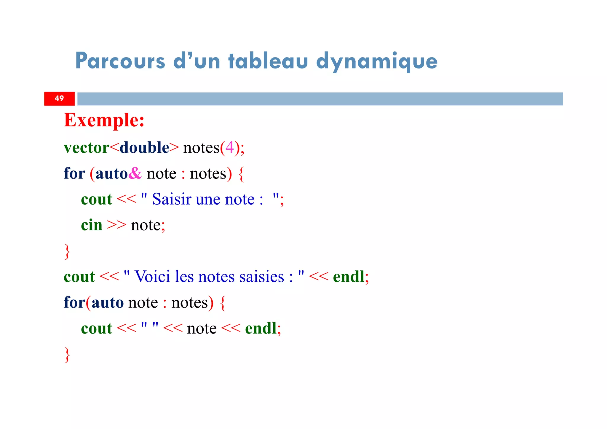 Exemple:
vector<double> notes(4);
for (auto& note : notes) {
cout << " Saisir une note : ";
cin >> note;
}
cout << " Voici les notes saisies : " << endl;
for(auto note : notes) {
cout << " " << note << endl;
}
49
Parcours d’un tableau dynamique
49
 
