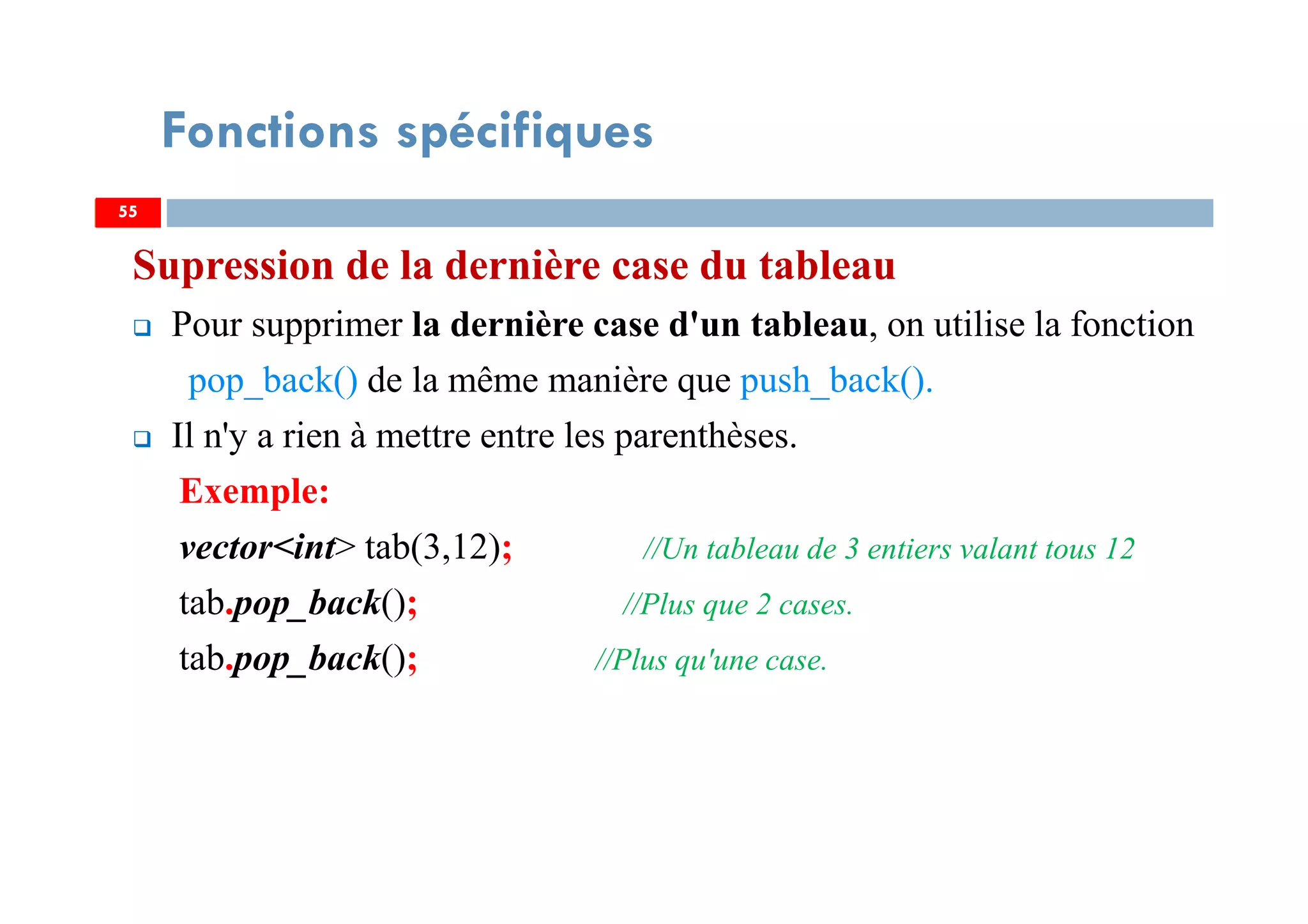 Supression de la dernière case du tableau
Pour supprimer la dernière case d'un tableau, on utilise la fonction
pop_back() de la même manière que push_back().
Il n'y a rien à mettre entre les parenthèses.
Exemple:
vector<int> tab(3,12); //Un tableau de 3 entiers valant tous 12
tab.pop_back(); //Plus que 2 cases.
tab.pop_back(); //Plus qu'une case.
5555
Fonctions spécifiques
 