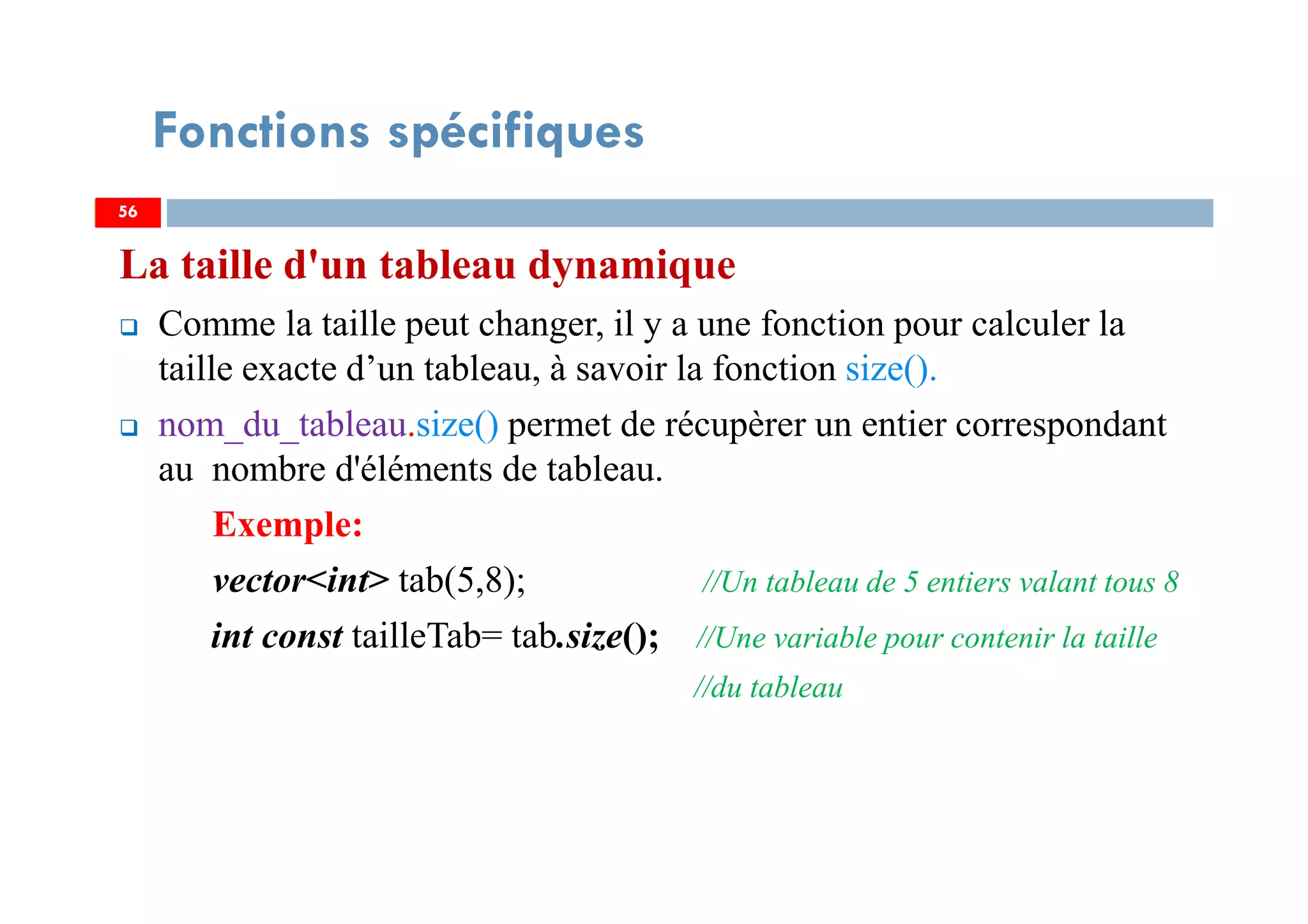 La taille d'un tableau dynamique
Comme la taille peut changer, il y a une fonction pour calculer la
taille exacte d’un tableau, à savoir la fonction size().
nom_du_tableau.size() permet de récupèrer un entier correspondant
au nombre d'éléments de tableau.
Exemple:
vector<int> tab(5,8); //Un tableau de 5 entiers valant tous 8
int const tailleTab= tab.size(); //Une variable pour contenir la taille
//du tableau
5656
Fonctions spécifiques
 