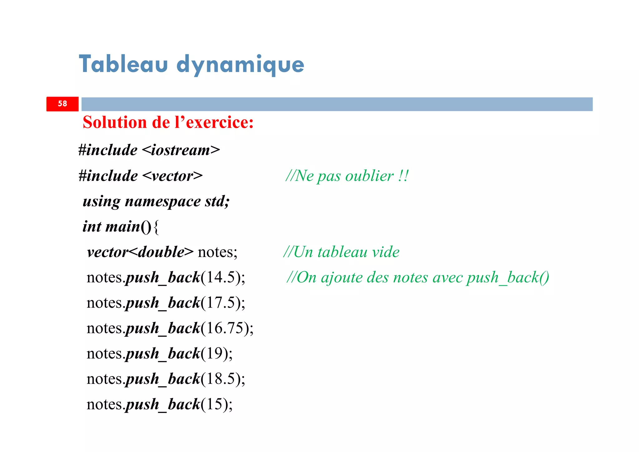 Solution de l’exercice:
#include <iostream>
#include <vector> //Ne pas oublier !!
using namespace std;
int main(){
vector<double> notes; //Un tableau vide
notes.push_back(14.5); //On ajoute des notes avec push_back()
notes.push_back(17.5);
notes.push_back(16.75);
notes.push_back(19);
notes.push_back(18.5);
notes.push_back(15);
58
Tableau dynamique
58
 