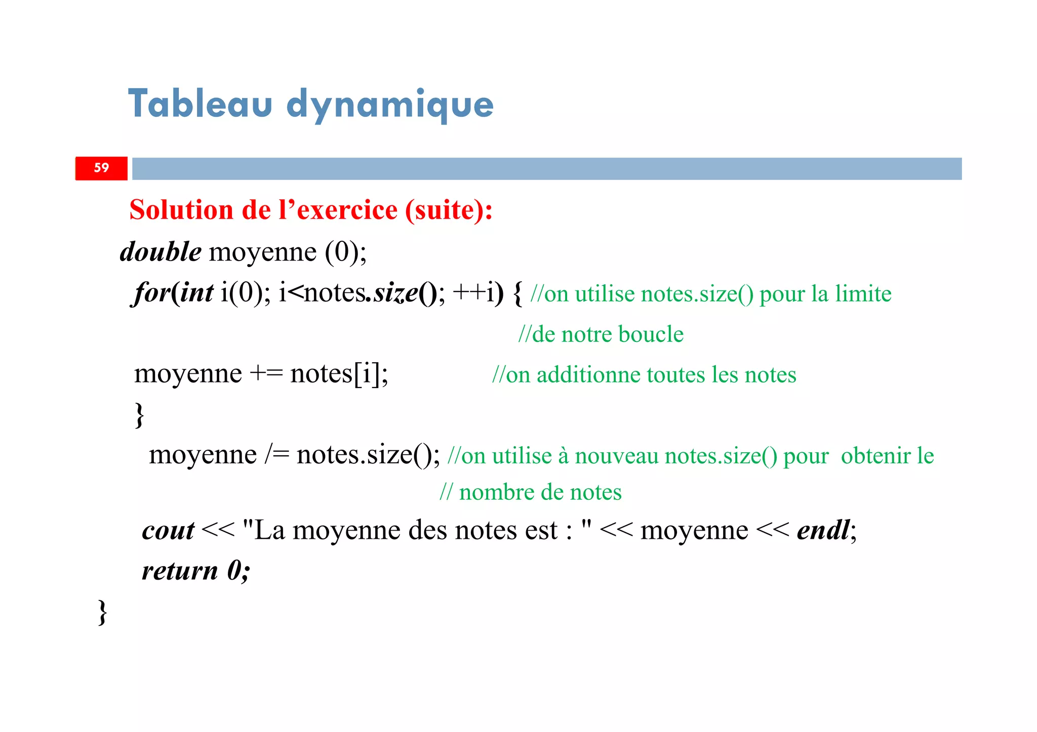 Solution de l’exercice (suite):
double moyenne (0);
for(int i(0); i<notes.size(); ++i) { //on utilise notes.size() pour la limite
//de notre boucle
moyenne += notes[i]; //on additionne toutes les notes
}
moyenne /= notes.size(); //on utilise à nouveau notes.size() pour obtenir le
// nombre de notes
cout << "La moyenne des notes est : " << moyenne << endl;
return 0;
}
59
Tableau dynamique
59
 