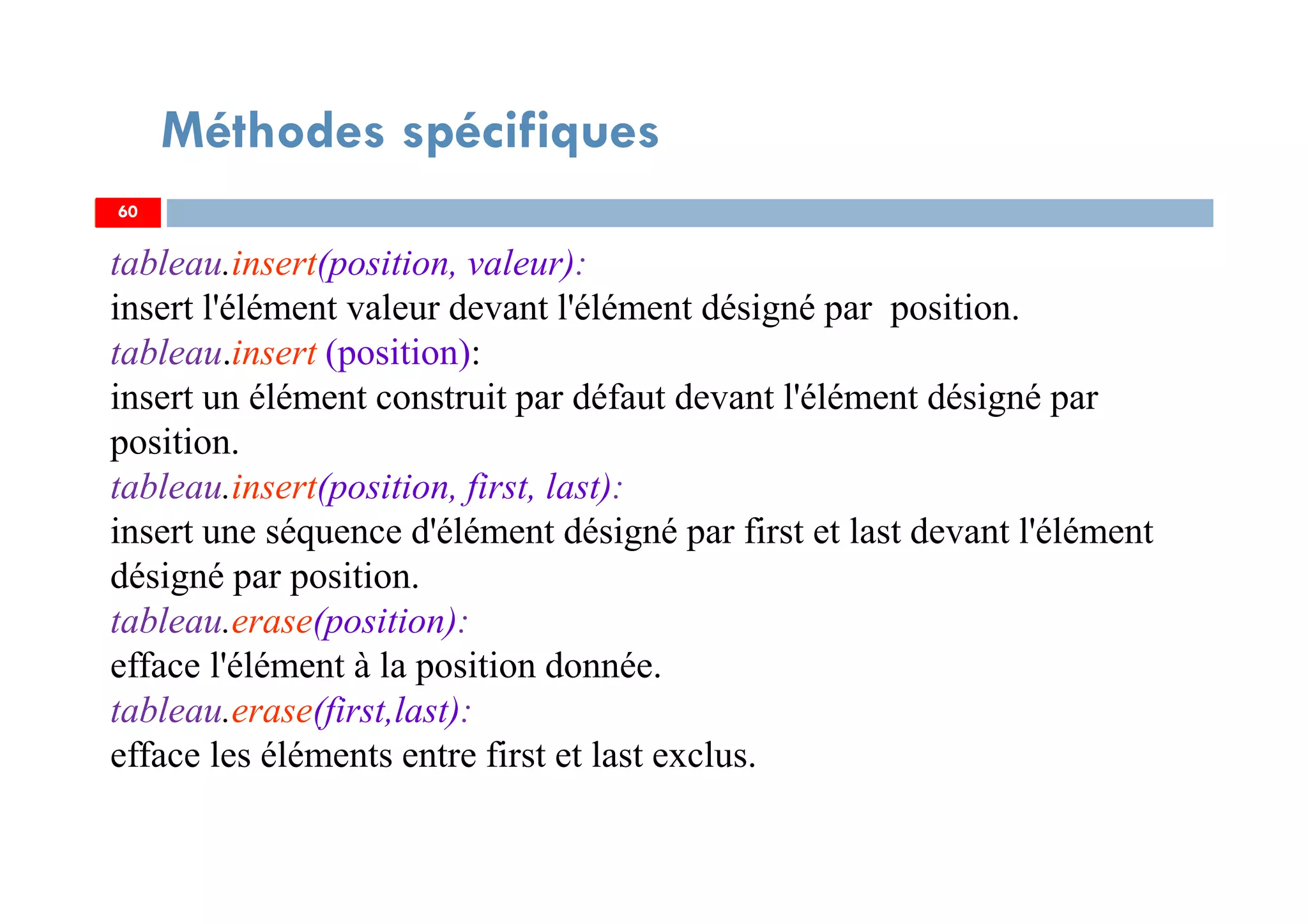 60
Méthodes spécifiques
tableau.insert(position, valeur):
insert l'élément valeur devant l'élément désigné par position.
tableau.insert (position):
insert un élément construit par défaut devant l'élément désigné par
position.
tableau.insert(position, first, last):
insert une séquence d'élément désigné par first et last devant l'élément
désigné par position.
tableau.erase(position):
efface l'élément à la position donnée.
tableau.erase(first,last):
efface les éléments entre first et last exclus.
60
 