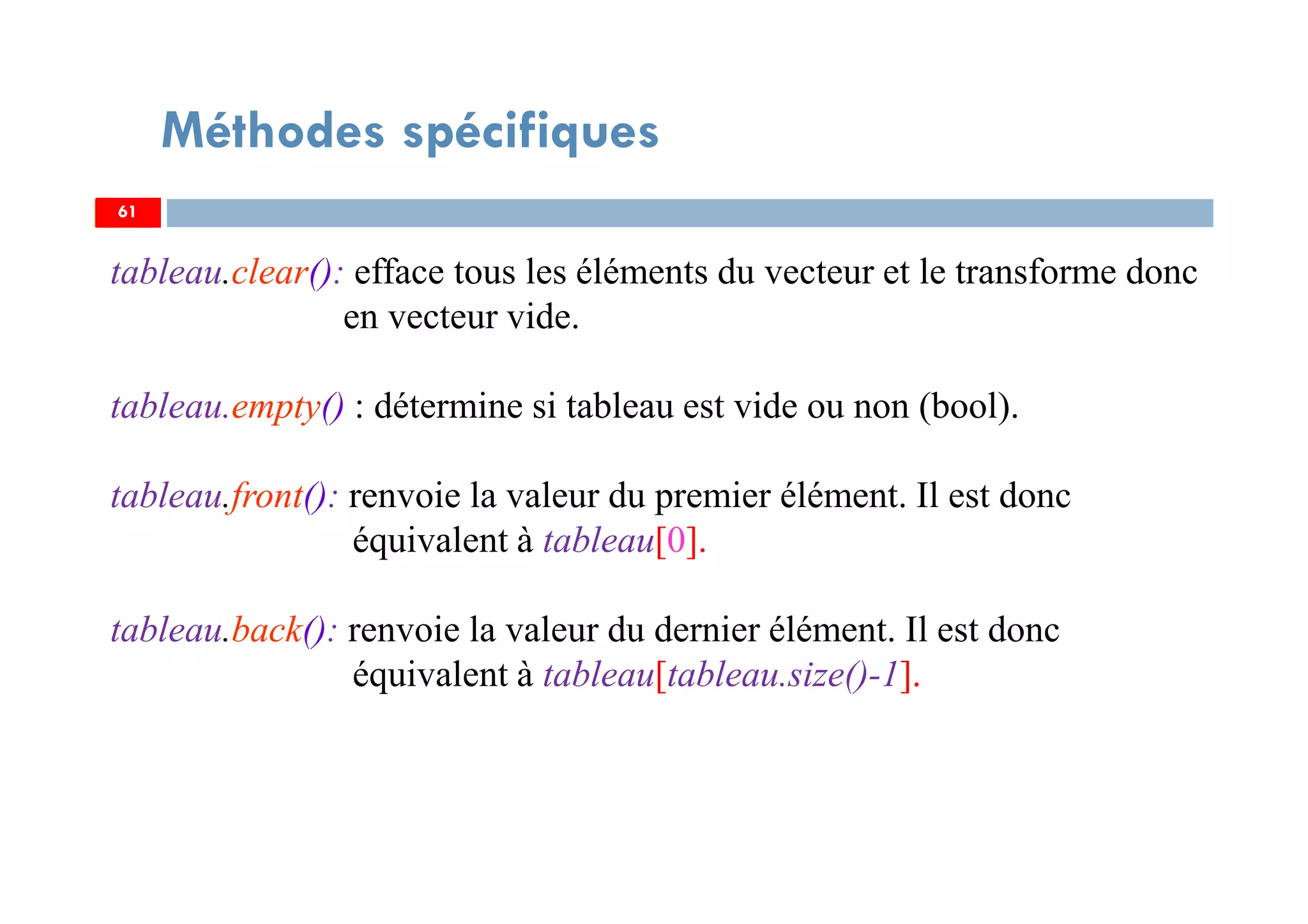 61
Méthodes spécifiques
tableau.clear(): efface tous les éléments du vecteur et le transforme donc
en vecteur vide.
tableau.empty() : détermine si tableau est vide ou non (bool).
tableau.front(): renvoie la valeur du premier élément. Il est donc
équivalent à tableau[0].
tableau.back(): renvoie la valeur du dernier élément. Il est donc
équivalent à tableau[tableau.size()-1].
61
 