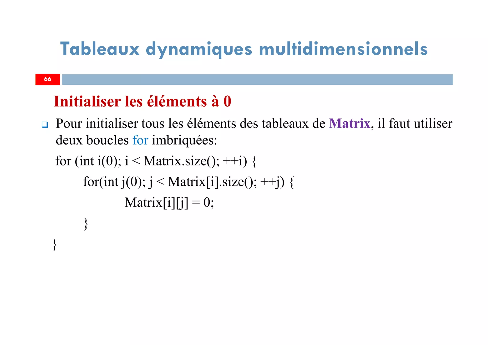 Initialiser les éléments à 0
Pour initialiser tous les éléments des tableaux de Matrix, il faut utiliser
deux boucles for imbriquées:
for (int i(0); i < Matrix.size(); ++i) {
for(int j(0); j < Matrix[i].size(); ++j) {
Matrix[i][j] = 0;
}
}
66
Tableaux dynamiques multidimensionnels
66
 