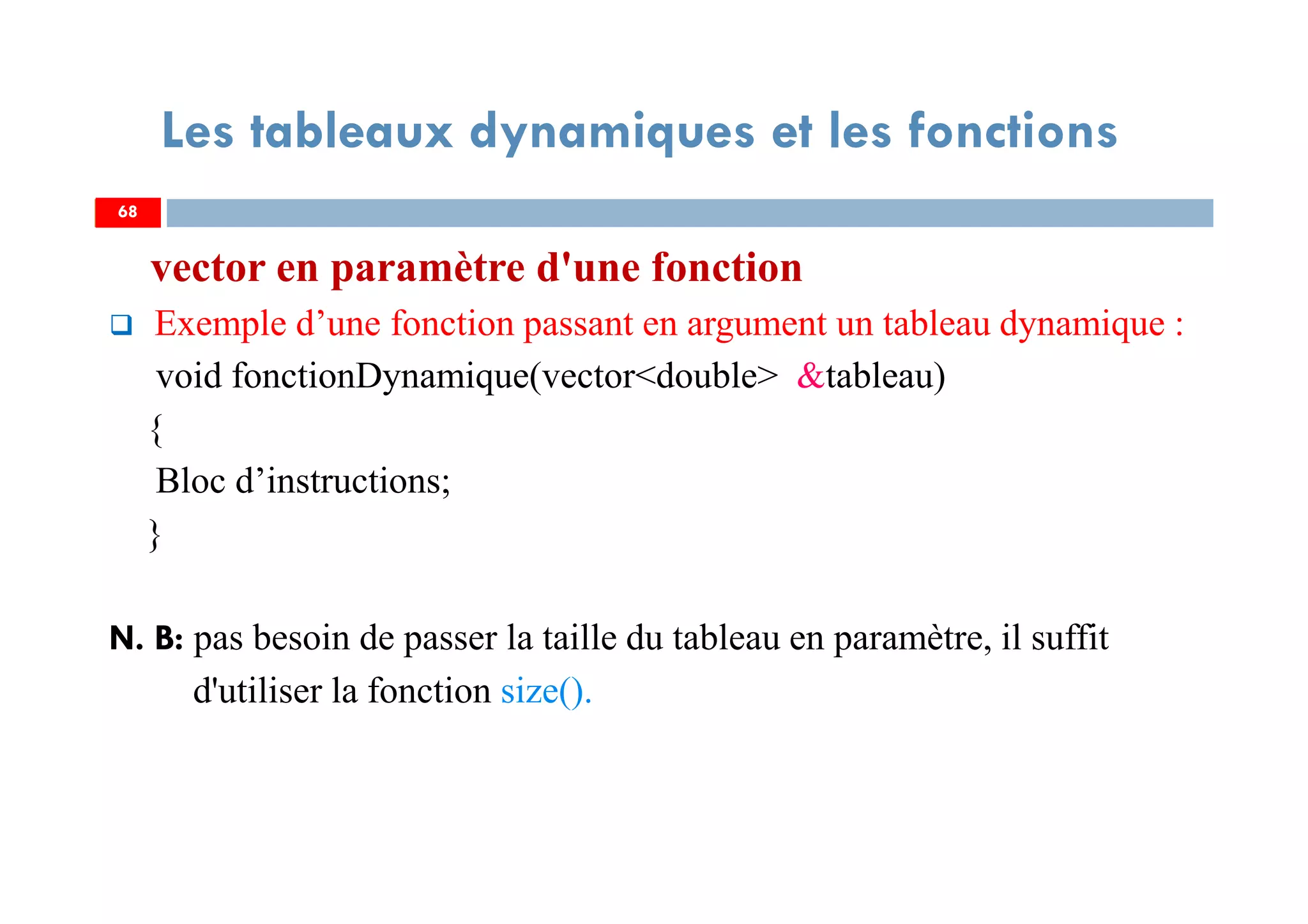 68
Les tableaux dynamiques et les fonctions
vector en paramètre d'une fonction
Exemple d’une fonction passant en argument un tableau dynamique :
void fonctionDynamique(vector<double> &tableau)
{
Bloc d’instructions;
}
N. B: pas besoin de passer la taille du tableau en paramètre, il suffit
d'utiliser la fonction size().
68
 
