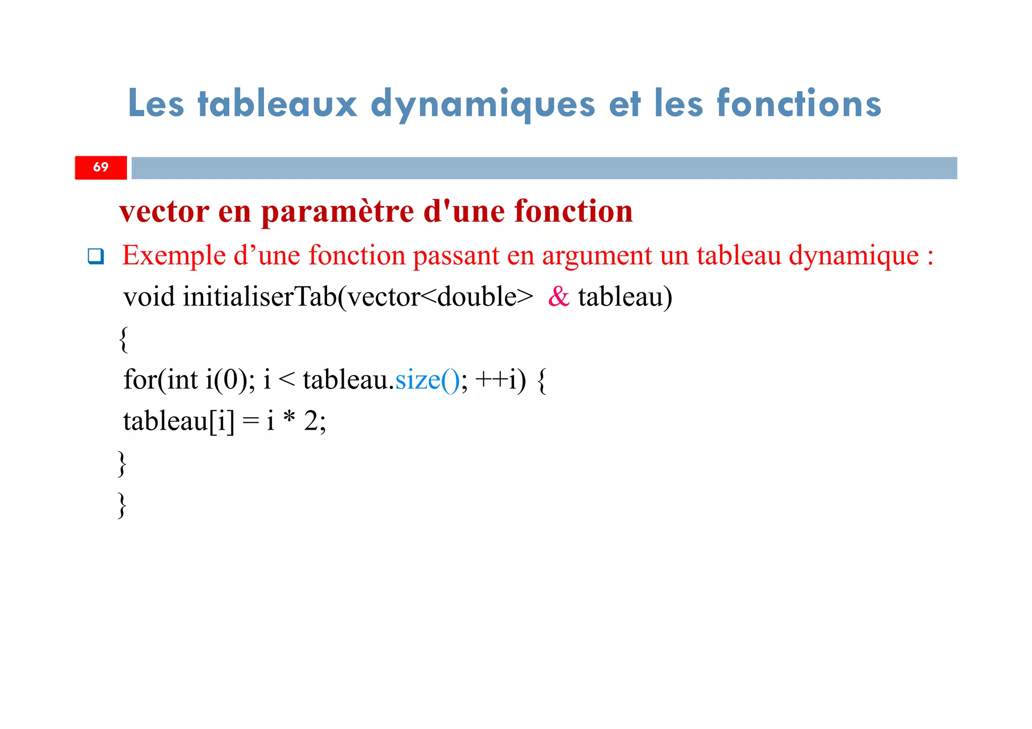 69
Les tableaux dynamiques et les fonctions
vector en paramètre d'une fonction
Exemple d’une fonction passant en argument un tableau dynamique :
void initialiserTab(vector<double> & tableau)
{
for(int i(0); i < tableau.size(); ++i) {
tableau[i] = i * 2;
}
}
69
 